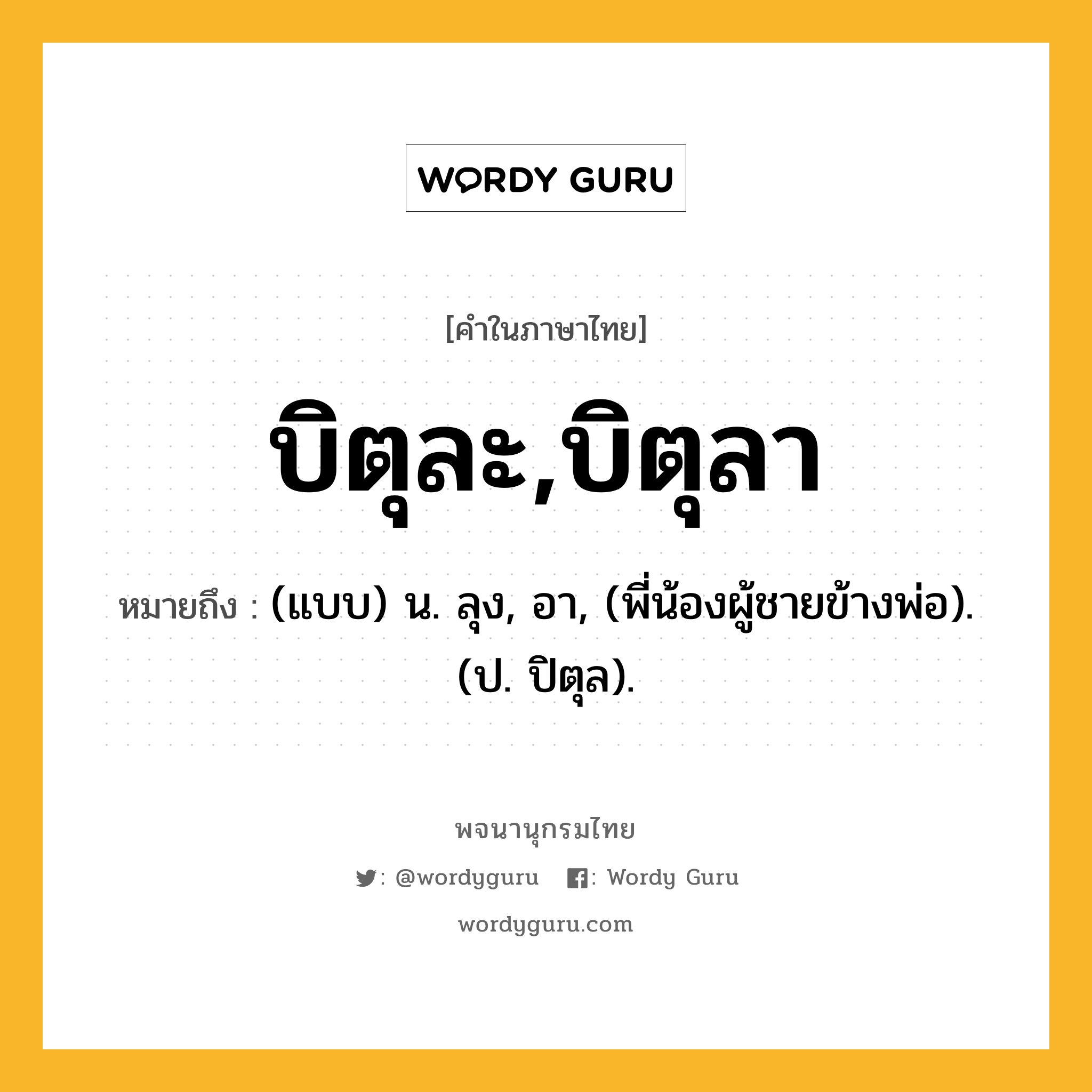 บิตุละ,บิตุลา หมายถึงอะไร?, คำในภาษาไทย บิตุละ,บิตุลา หมายถึง (แบบ) น. ลุง, อา, (พี่น้องผู้ชายข้างพ่อ). (ป. ปิตุล).