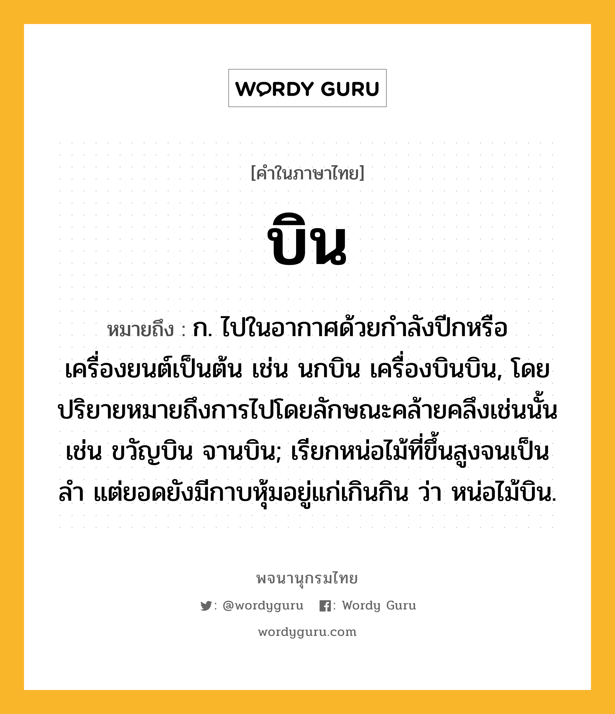 บิน หมายถึงอะไร?, คำในภาษาไทย บิน หมายถึง ก. ไปในอากาศด้วยกําลังปีกหรือเครื่องยนต์เป็นต้น เช่น นกบิน เครื่องบินบิน, โดยปริยายหมายถึงการไปโดยลักษณะคล้ายคลึงเช่นนั้น เช่น ขวัญบิน จานบิน; เรียกหน่อไม้ที่ขึ้นสูงจนเป็นลํา แต่ยอดยังมีกาบหุ้มอยู่แก่เกินกิน ว่า หน่อไม้บิน.