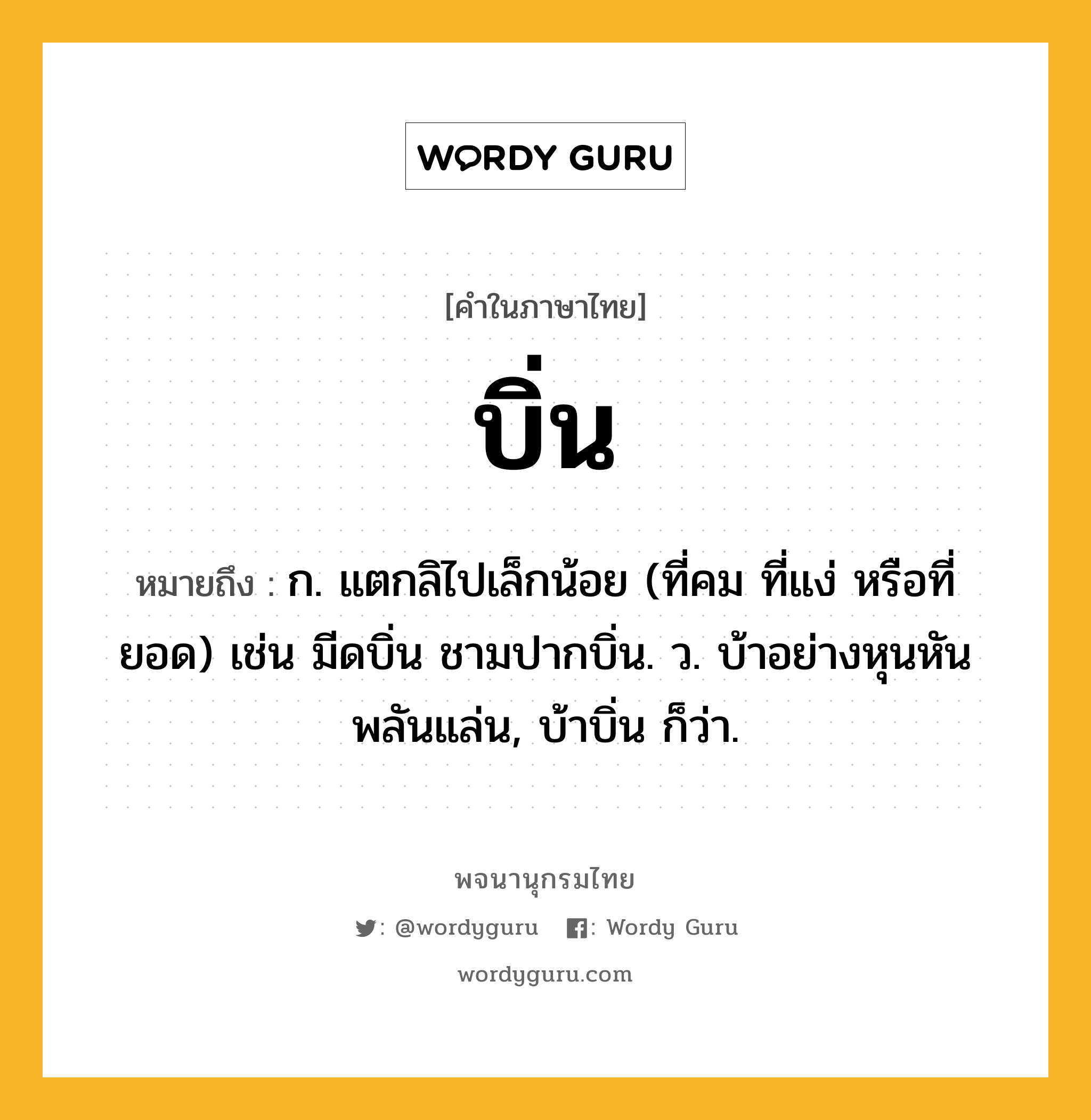 บิ่น หมายถึงอะไร?, คำในภาษาไทย บิ่น หมายถึง ก. แตกลิไปเล็กน้อย (ที่คม ที่แง่ หรือที่ยอด) เช่น มีดบิ่น ชามปากบิ่น. ว. บ้าอย่างหุนหันพลันแล่น, บ้าบิ่น ก็ว่า.