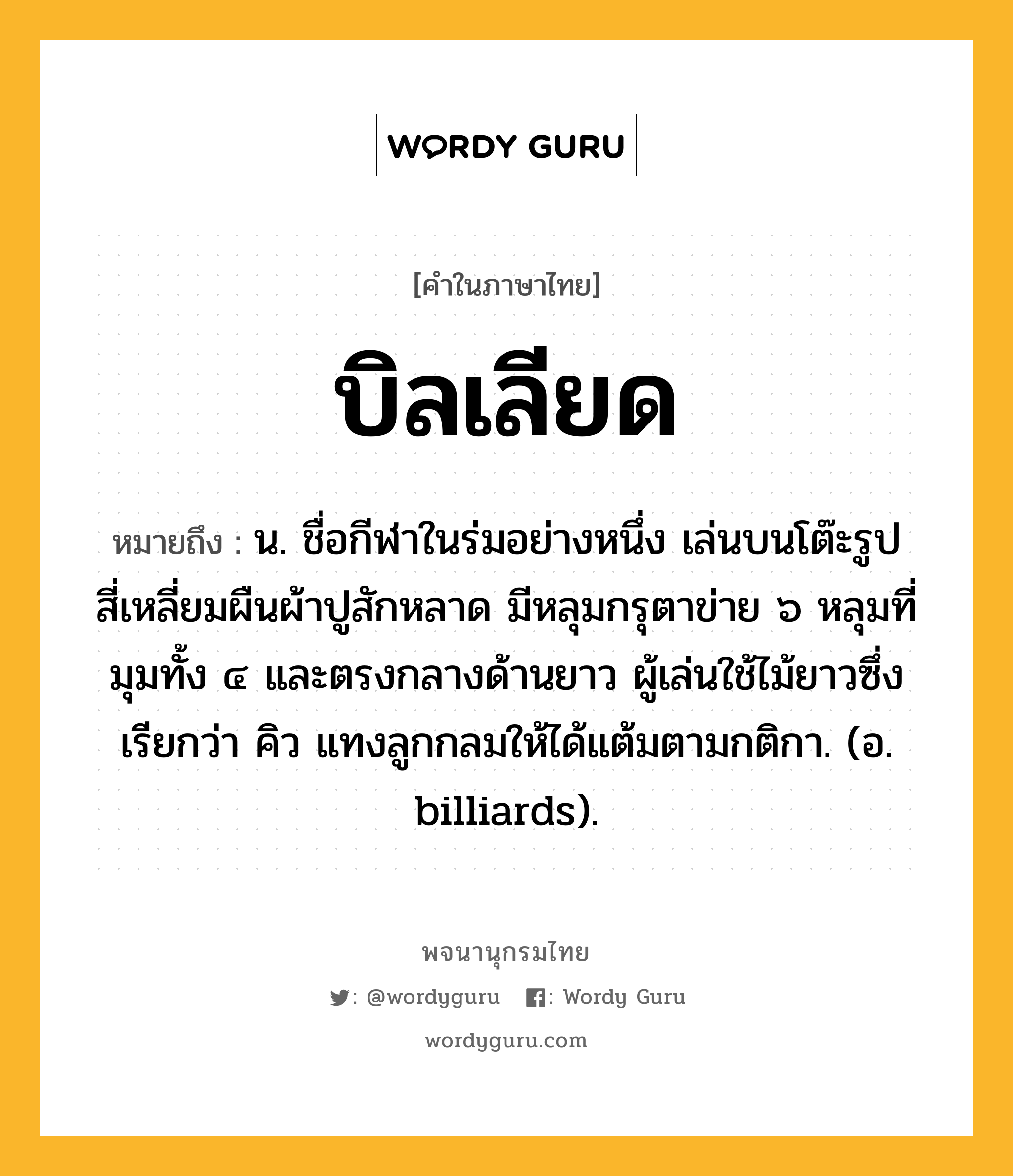 บิลเลียด หมายถึงอะไร?, คำในภาษาไทย บิลเลียด หมายถึง น. ชื่อกีฬาในร่มอย่างหนึ่ง เล่นบนโต๊ะรูปสี่เหลี่ยมผืนผ้าปูสักหลาด มีหลุมกรุตาข่าย ๖ หลุมที่มุมทั้ง ๔ และตรงกลางด้านยาว ผู้เล่นใช้ไม้ยาวซึ่งเรียกว่า คิว แทงลูกกลมให้ได้แต้มตามกติกา. (อ. billiards).