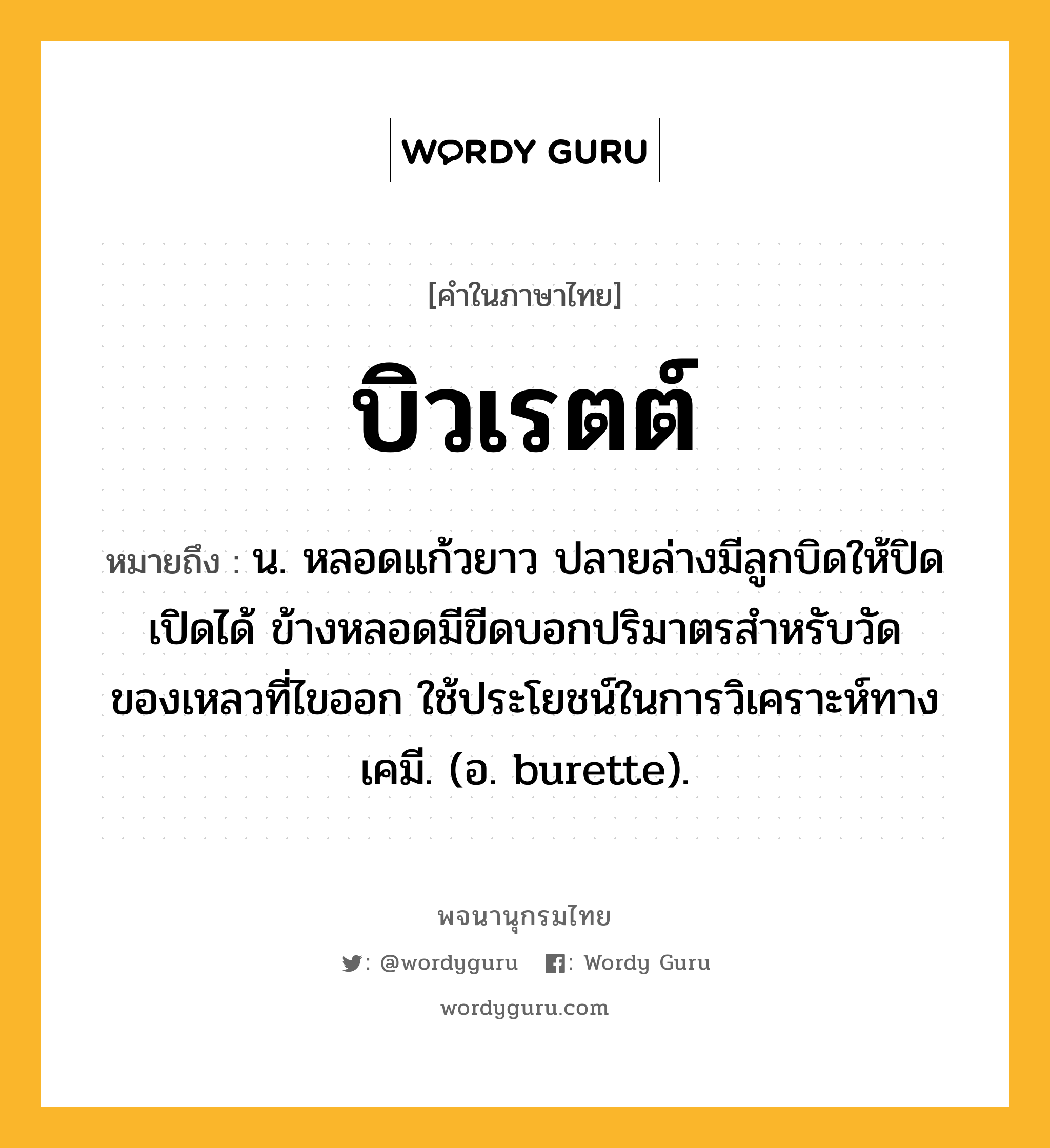 บิวเรตต์ หมายถึงอะไร?, คำในภาษาไทย บิวเรตต์ หมายถึง น. หลอดแก้วยาว ปลายล่างมีลูกบิดให้ปิดเปิดได้ ข้างหลอดมีขีดบอกปริมาตรสําหรับวัดของเหลวที่ไขออก ใช้ประโยชน์ในการวิเคราะห์ทางเคมี. (อ. burette).