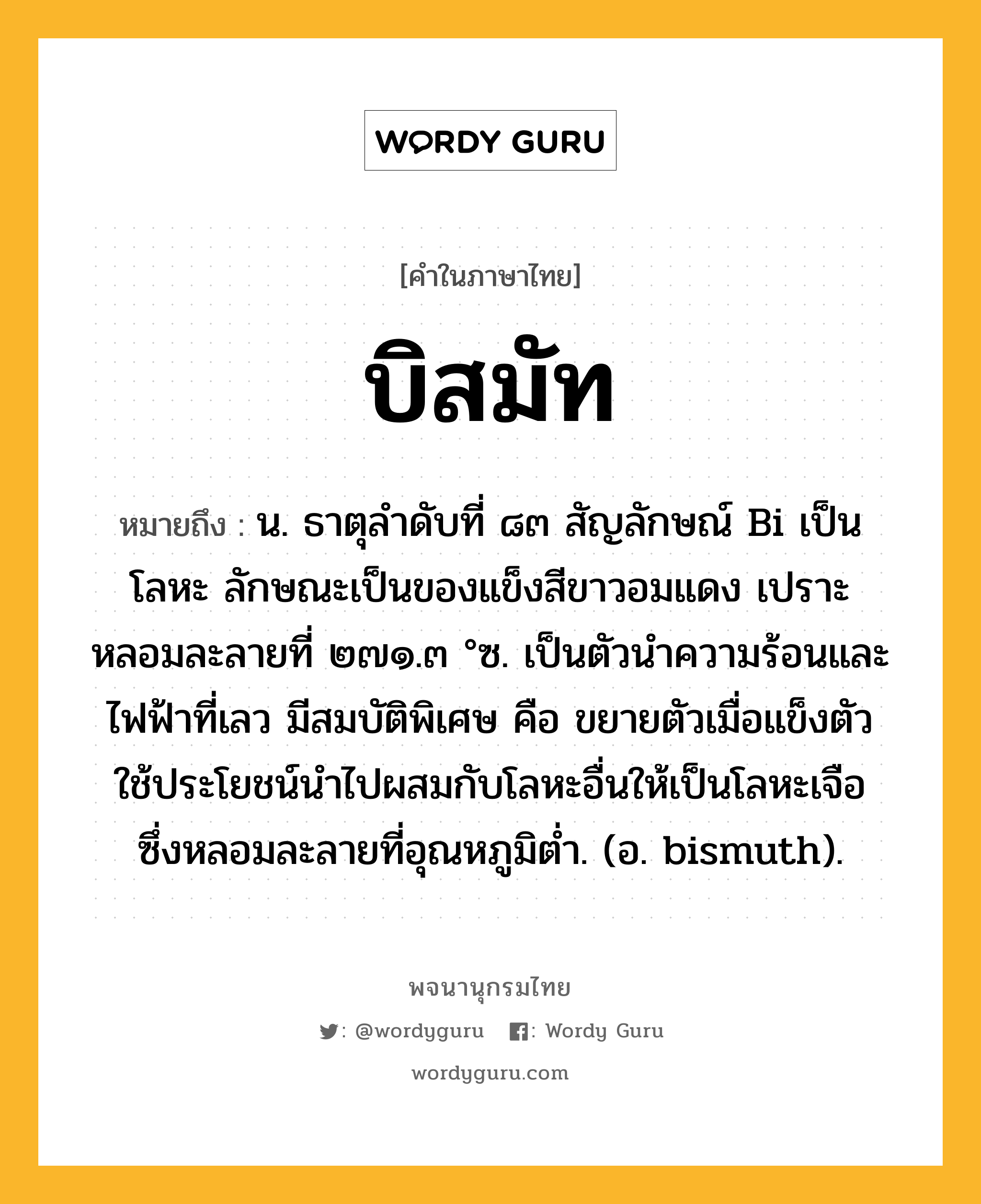 บิสมัท หมายถึงอะไร?, คำในภาษาไทย บิสมัท หมายถึง น. ธาตุลําดับที่ ๘๓ สัญลักษณ์ Bi เป็นโลหะ ลักษณะเป็นของแข็งสีขาวอมแดง เปราะ หลอมละลายที่ ๒๗๑.๓ °ซ. เป็นตัวนําความร้อนและไฟฟ้าที่เลว มีสมบัติพิเศษ คือ ขยายตัวเมื่อแข็งตัว ใช้ประโยชน์นําไปผสมกับโลหะอื่นให้เป็นโลหะเจือ ซึ่งหลอมละลายที่อุณหภูมิตํ่า. (อ. bismuth).