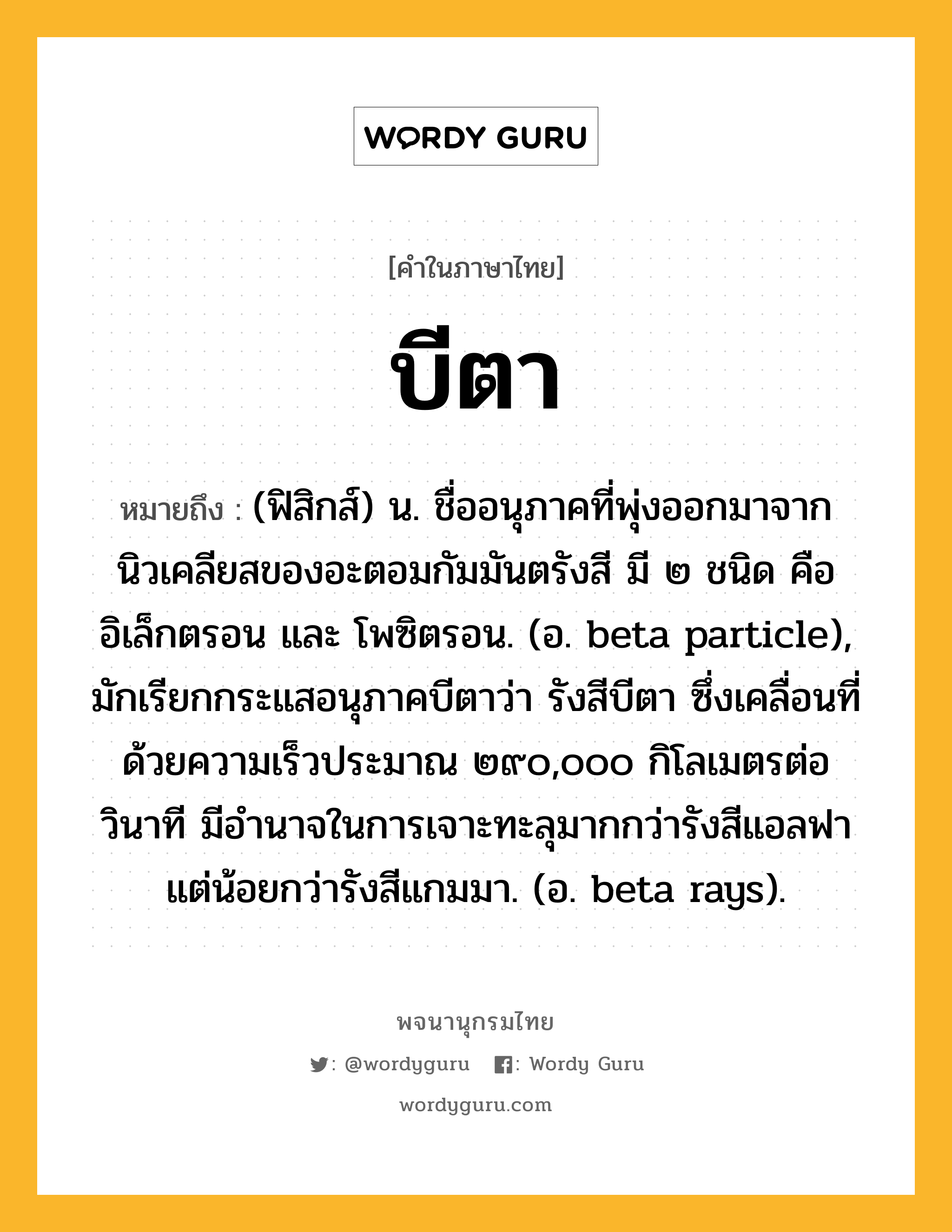 บีตา หมายถึงอะไร?, คำในภาษาไทย บีตา หมายถึง (ฟิสิกส์) น. ชื่ออนุภาคที่พุ่งออกมาจากนิวเคลียสของอะตอมกัมมันตรังสี มี ๒ ชนิด คือ อิเล็กตรอน และ โพซิตรอน. (อ. beta particle), มักเรียกกระแสอนุภาคบีตาว่า รังสีบีตา ซึ่งเคลื่อนที่ด้วยความเร็วประมาณ ๒๙๐,๐๐๐ กิโลเมตรต่อวินาที มีอํานาจในการเจาะทะลุมากกว่ารังสีแอลฟา แต่น้อยกว่ารังสีแกมมา. (อ. beta rays).