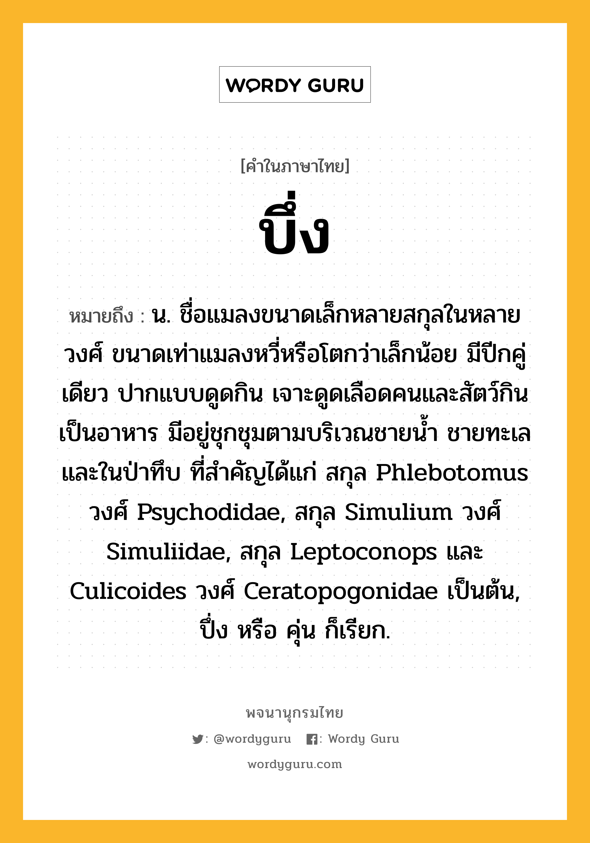 บึ่ง หมายถึงอะไร?, คำในภาษาไทย บึ่ง หมายถึง น. ชื่อแมลงขนาดเล็กหลายสกุลในหลายวงศ์ ขนาดเท่าแมลงหวี่หรือโตกว่าเล็กน้อย มีปีกคู่เดียว ปากแบบดูดกิน เจาะดูดเลือดคนและสัตว์กินเป็นอาหาร มีอยู่ชุกชุมตามบริเวณชายนํ้า ชายทะเล และในป่าทึบ ที่สําคัญได้แก่ สกุล Phlebotomus วงศ์ Psychodidae, สกุล Simulium วงศ์ Simuliidae, สกุล Leptoconops และ Culicoides วงศ์ Ceratopogonidae เป็นต้น, ปึ่ง หรือ คุ่น ก็เรียก.