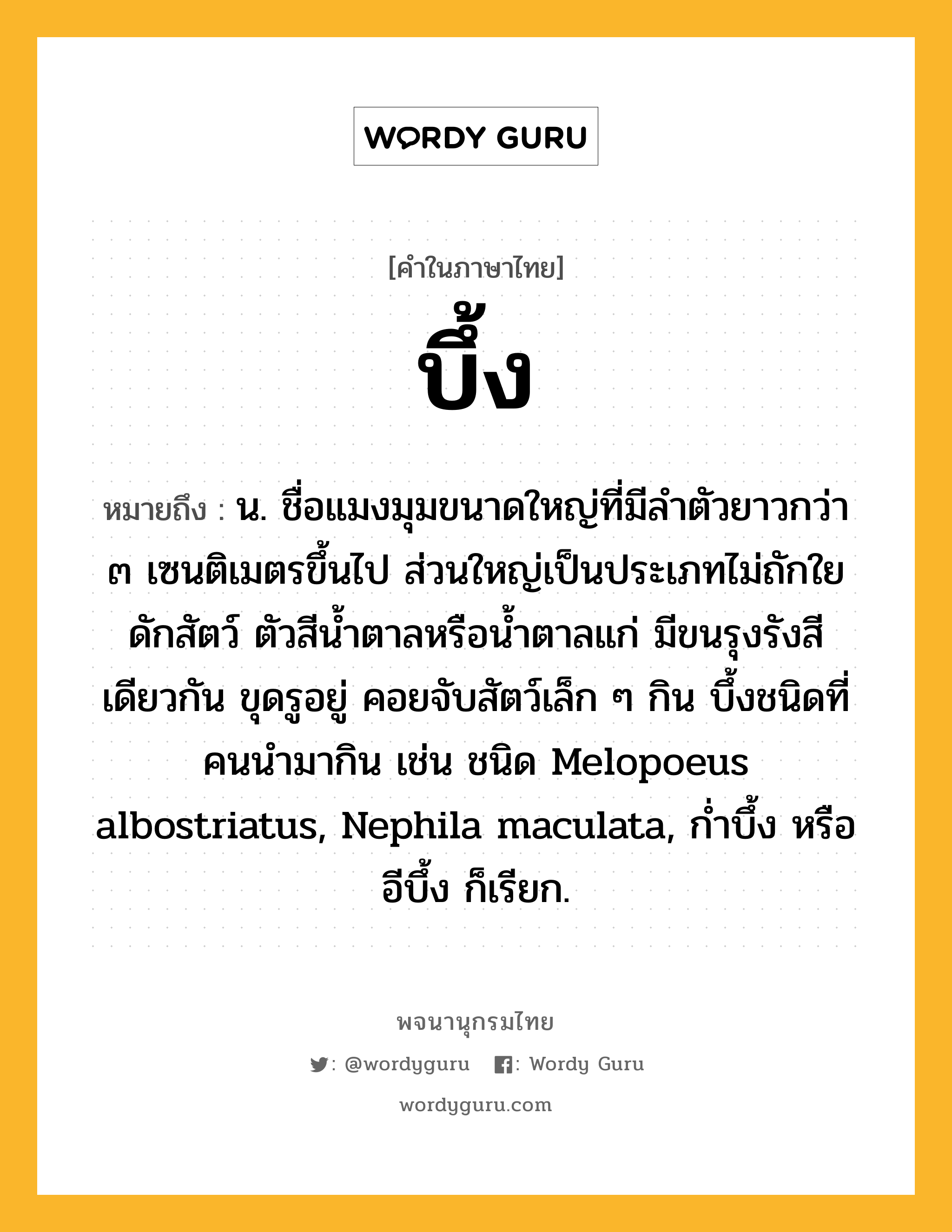 บึ้ง หมายถึงอะไร?, คำในภาษาไทย บึ้ง หมายถึง น. ชื่อแมงมุมขนาดใหญ่ที่มีลําตัวยาวกว่า ๓ เซนติเมตรขึ้นไป ส่วนใหญ่เป็นประเภทไม่ถักใยดักสัตว์ ตัวสีนํ้าตาลหรือนํ้าตาลแก่ มีขนรุงรังสีเดียวกัน ขุดรูอยู่ คอยจับสัตว์เล็ก ๆ กิน บึ้งชนิดที่คนนํามากิน เช่น ชนิด Melopoeus albostriatus, Nephila maculata, กํ่าบึ้ง หรือ อีบึ้ง ก็เรียก.