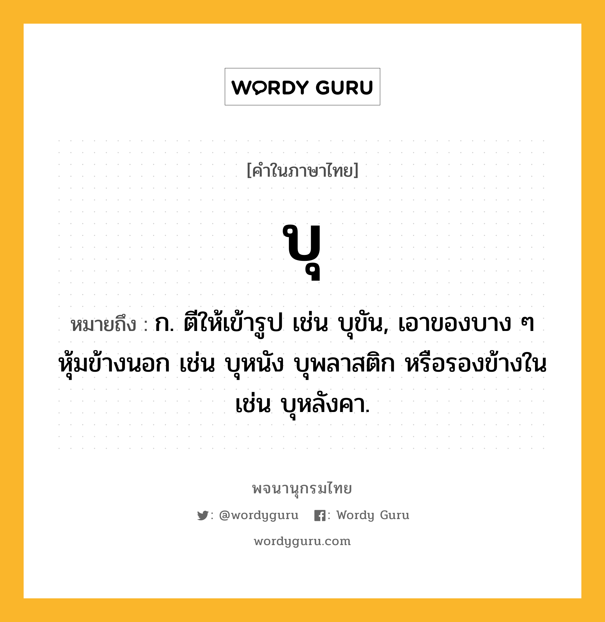 บุ หมายถึงอะไร?, คำในภาษาไทย บุ หมายถึง ก. ตีให้เข้ารูป เช่น บุขัน, เอาของบาง ๆ หุ้มข้างนอก เช่น บุหนัง บุพลาสติก หรือรองข้างใน เช่น บุหลังคา.