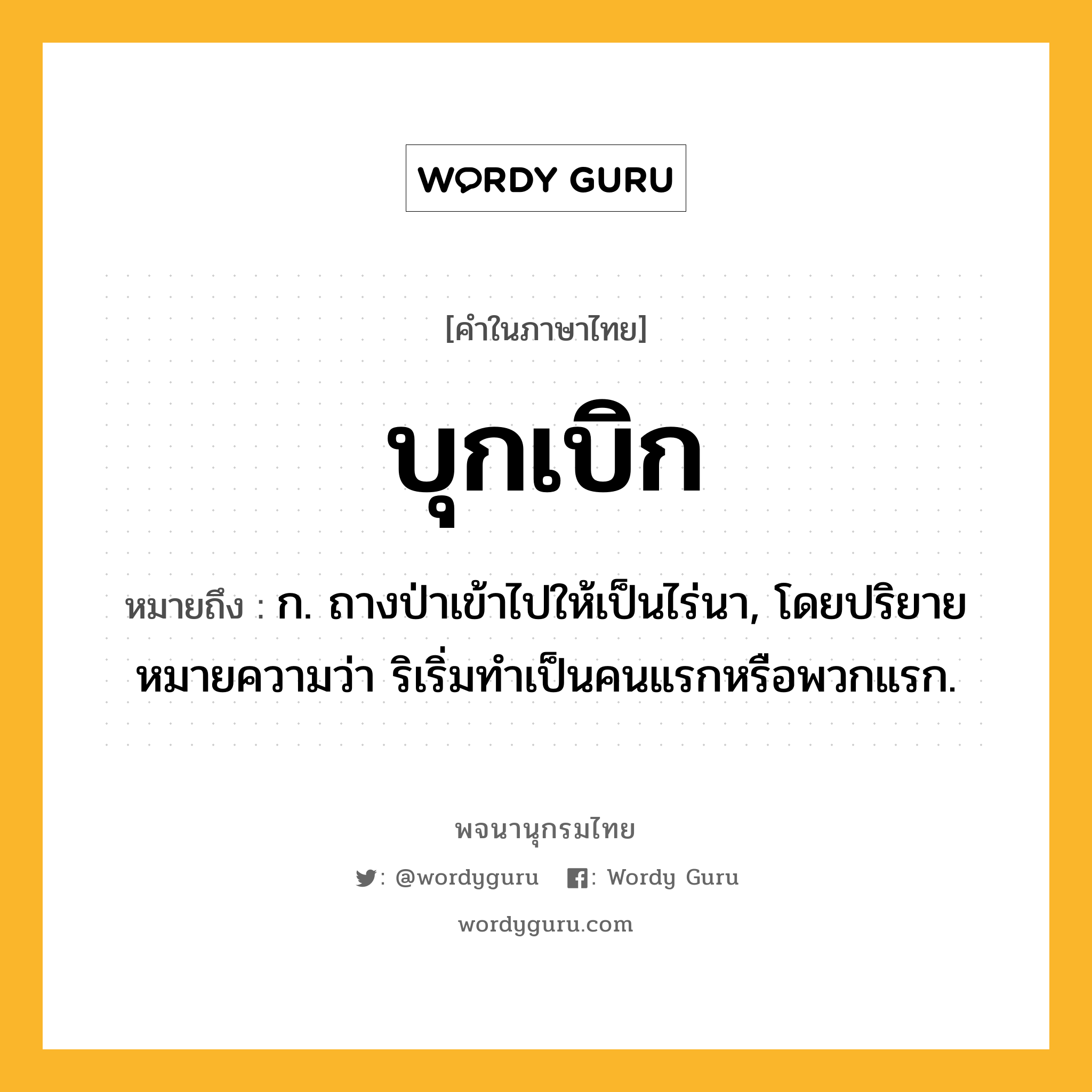 บุกเบิก หมายถึงอะไร?, คำในภาษาไทย บุกเบิก หมายถึง ก. ถางป่าเข้าไปให้เป็นไร่นา, โดยปริยายหมายความว่า ริเริ่มทําเป็นคนแรกหรือพวกแรก.