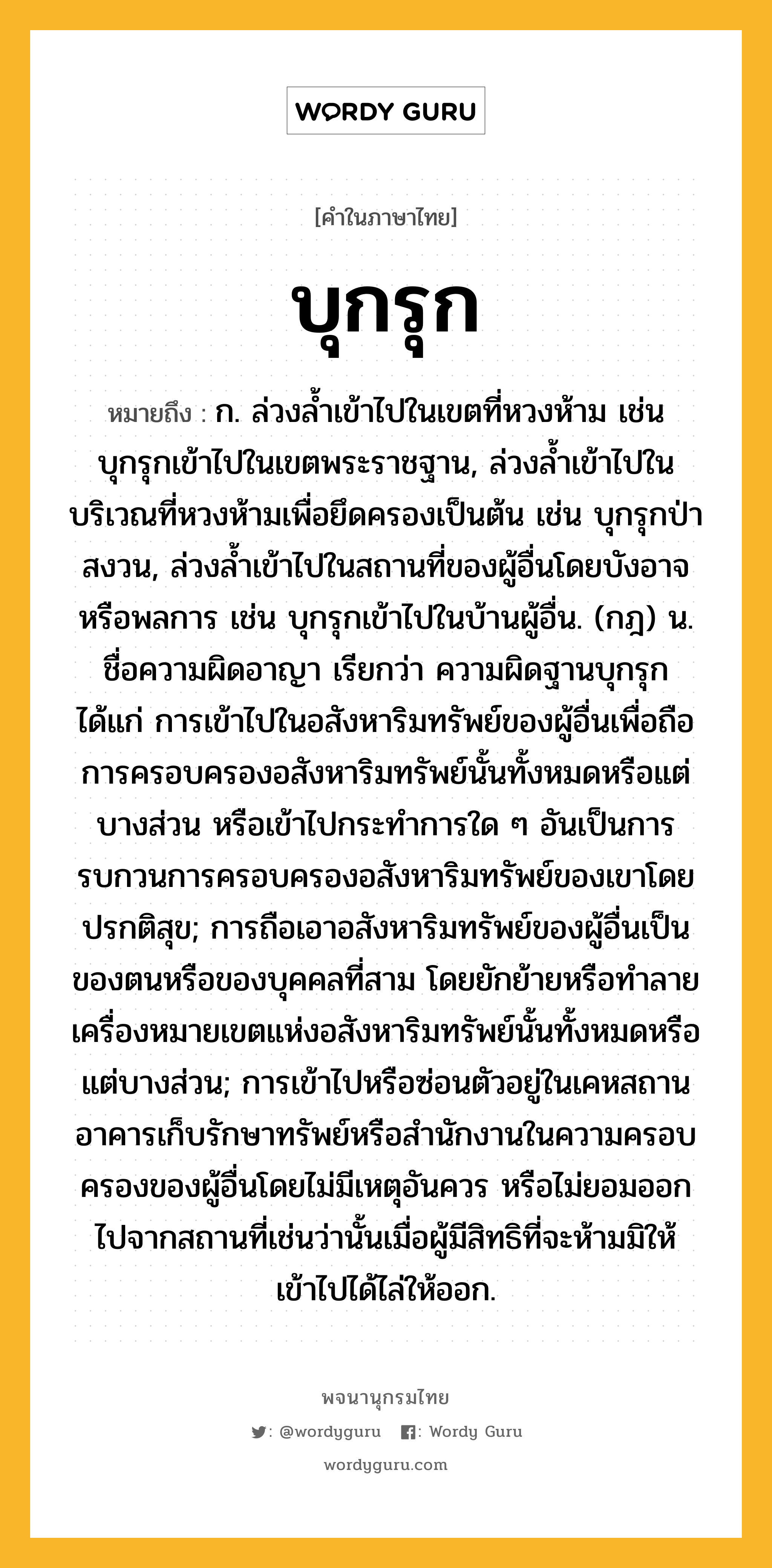 บุกรุก หมายถึงอะไร?, คำในภาษาไทย บุกรุก หมายถึง ก. ล่วงลํ้าเข้าไปในเขตที่หวงห้าม เช่น บุกรุกเข้าไปในเขตพระราชฐาน, ล่วงลํ้าเข้าไปในบริเวณที่หวงห้ามเพื่อยึดครองเป็นต้น เช่น บุกรุกป่าสงวน, ล่วงลํ้าเข้าไปในสถานที่ของผู้อื่นโดยบังอาจหรือพลการ เช่น บุกรุกเข้าไปในบ้านผู้อื่น. (กฎ) น. ชื่อความผิดอาญา เรียกว่า ความผิดฐานบุกรุก ได้แก่ การเข้าไปในอสังหาริมทรัพย์ของผู้อื่นเพื่อถือการครอบครองอสังหาริมทรัพย์นั้นทั้งหมดหรือแต่บางส่วน หรือเข้าไปกระทําการใด ๆ อันเป็นการรบกวนการครอบครองอสังหาริมทรัพย์ของเขาโดยปรกติสุข; การถือเอาอสังหาริมทรัพย์ของผู้อื่นเป็นของตนหรือของบุคคลที่สาม โดยยักย้ายหรือทําลายเครื่องหมายเขตแห่งอสังหาริมทรัพย์นั้นทั้งหมดหรือแต่บางส่วน; การเข้าไปหรือซ่อนตัวอยู่ในเคหสถาน อาคารเก็บรักษาทรัพย์หรือสํานักงานในความครอบครองของผู้อื่นโดยไม่มีเหตุอันควร หรือไม่ยอมออกไปจากสถานที่เช่นว่านั้นเมื่อผู้มีสิทธิที่จะห้ามมิให้เข้าไปได้ไล่ให้ออก.