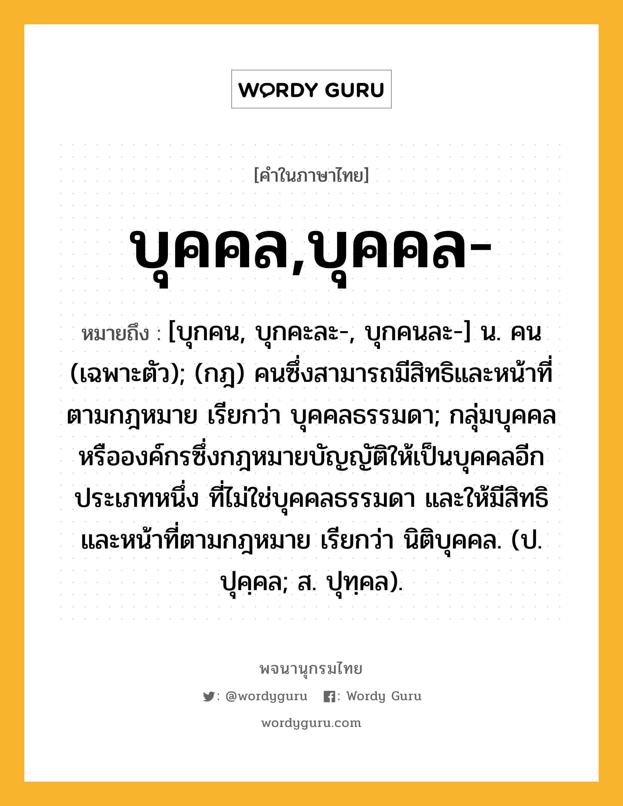 บุคคล,บุคคล- หมายถึงอะไร?, คำในภาษาไทย บุคคล,บุคคล- หมายถึง [บุกคน, บุกคะละ-, บุกคนละ-] น. คน (เฉพาะตัว); (กฎ) คนซึ่งสามารถมีสิทธิและหน้าที่ตามกฎหมาย เรียกว่า บุคคลธรรมดา; กลุ่มบุคคลหรือองค์กรซึ่งกฎหมายบัญญัติให้เป็นบุคคลอีกประเภทหนึ่ง ที่ไม่ใช่บุคคลธรรมดา และให้มีสิทธิและหน้าที่ตามกฎหมาย เรียกว่า นิติบุคคล. (ป. ปุคฺคล; ส. ปุทฺคล).