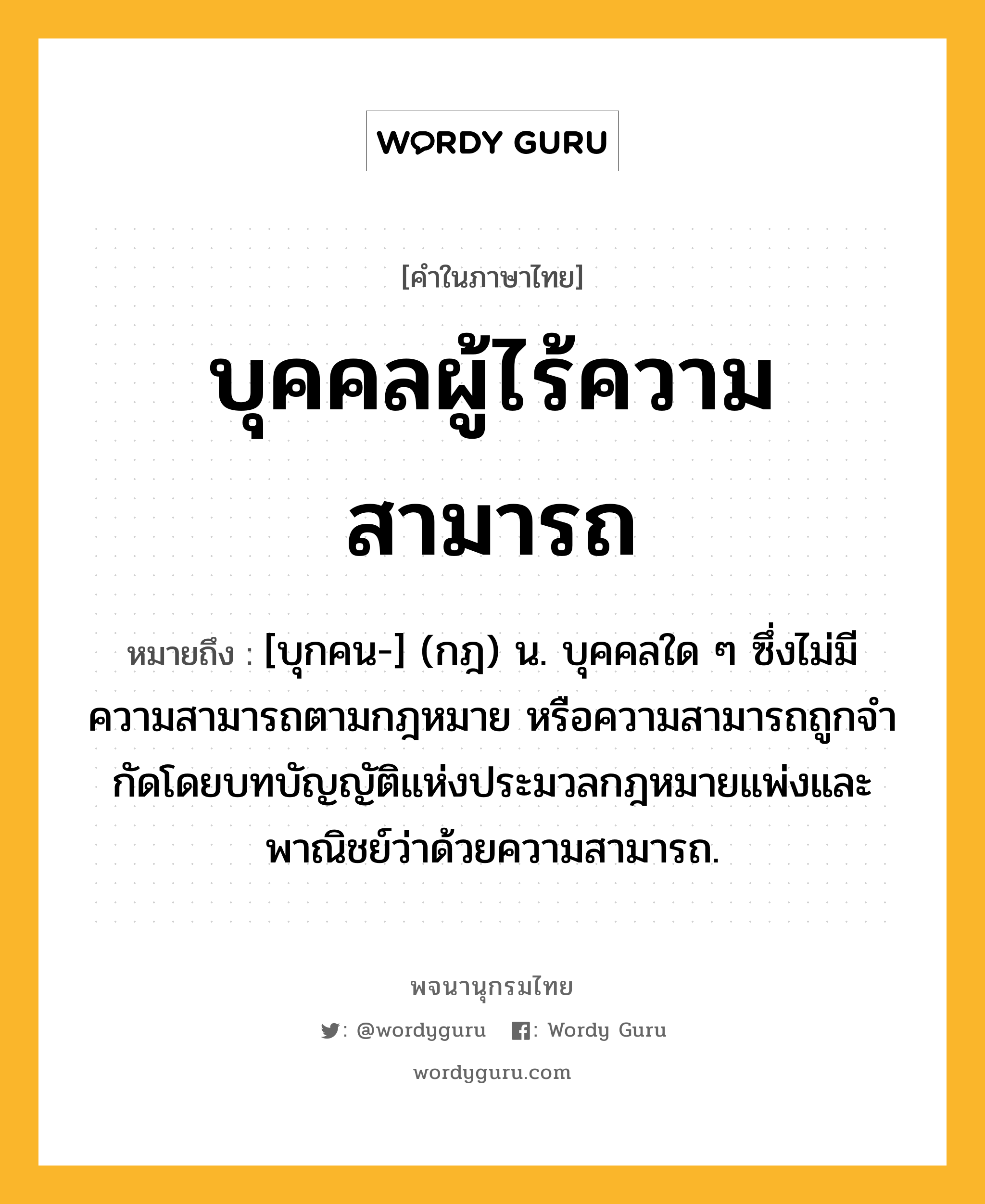 บุคคลผู้ไร้ความสามารถ หมายถึงอะไร?, คำในภาษาไทย บุคคลผู้ไร้ความสามารถ หมายถึง [บุกคน-] (กฎ) น. บุคคลใด ๆ ซึ่งไม่มีความสามารถตามกฎหมาย หรือความสามารถถูกจํากัดโดยบทบัญญัติแห่งประมวลกฎหมายแพ่งและพาณิชย์ว่าด้วยความสามารถ.