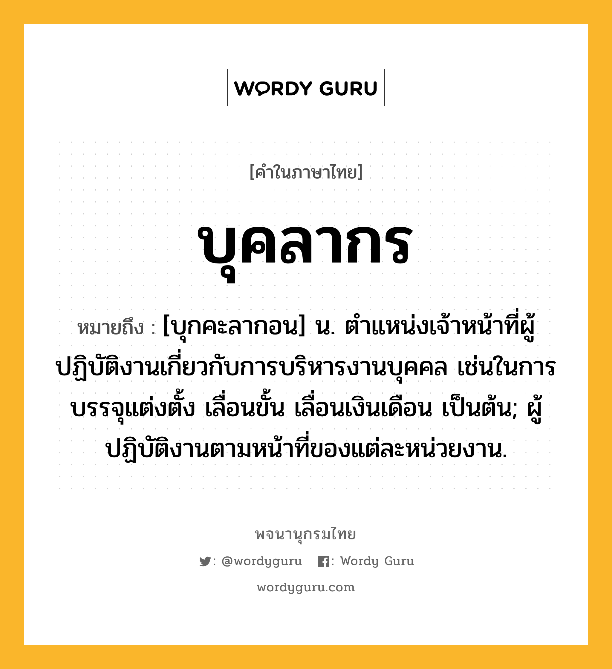 บุคลากร หมายถึงอะไร?, คำในภาษาไทย บุคลากร หมายถึง [บุกคะลากอน] น. ตําแหน่งเจ้าหน้าที่ผู้ปฏิบัติงานเกี่ยวกับการบริหารงานบุคคล เช่นในการบรรจุแต่งตั้ง เลื่อนขั้น เลื่อนเงินเดือน เป็นต้น; ผู้ปฏิบัติงานตามหน้าที่ของแต่ละหน่วยงาน.