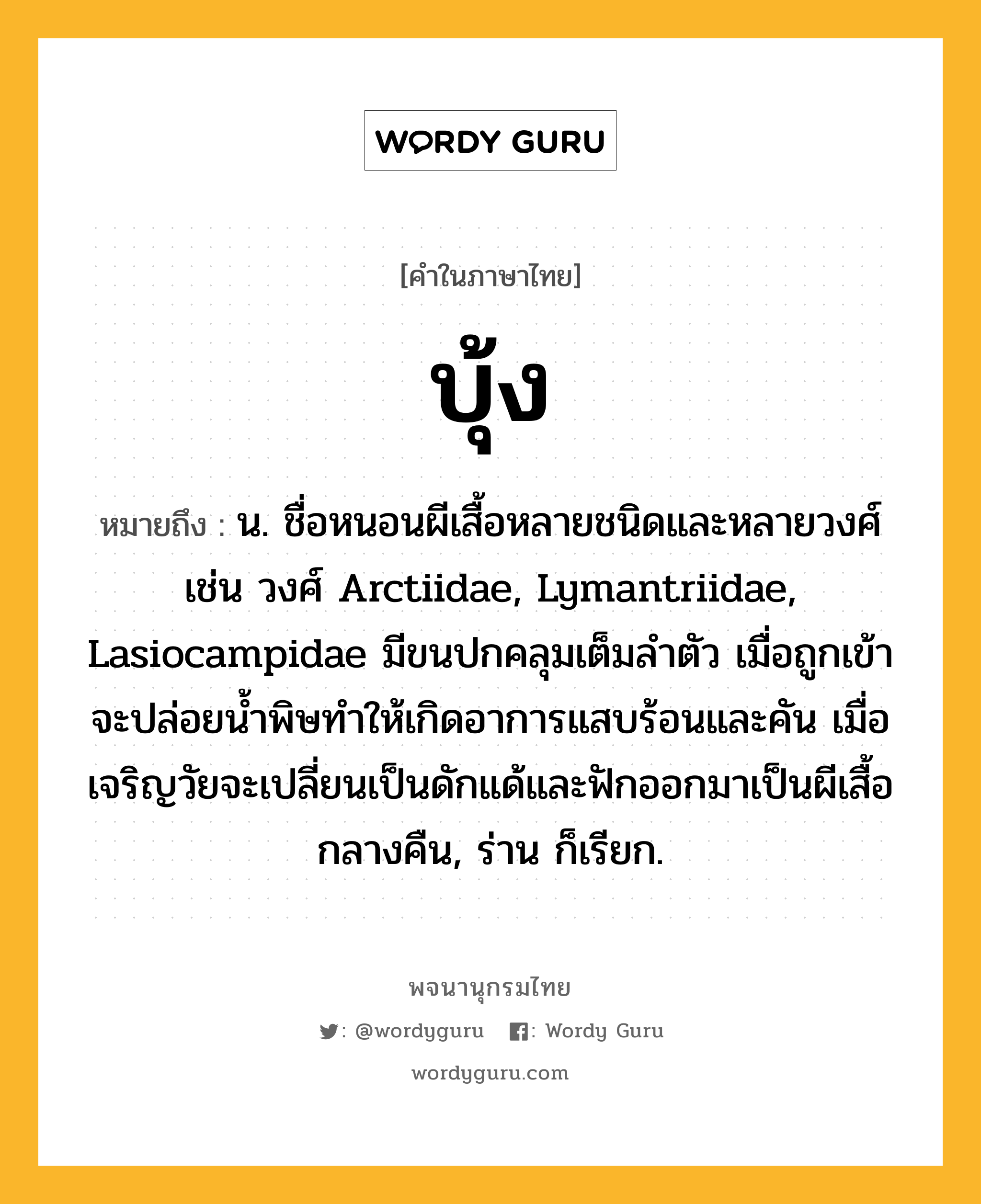 บุ้ง หมายถึงอะไร?, คำในภาษาไทย บุ้ง หมายถึง น. ชื่อหนอนผีเสื้อหลายชนิดและหลายวงศ์ เช่น วงศ์ Arctiidae, Lymantriidae, Lasiocampidae มีขนปกคลุมเต็มลําตัว เมื่อถูกเข้าจะปล่อยนํ้าพิษทําให้เกิดอาการแสบร้อนและคัน เมื่อเจริญวัยจะเปลี่ยนเป็นดักแด้และฟักออกมาเป็นผีเสื้อกลางคืน, ร่าน ก็เรียก.