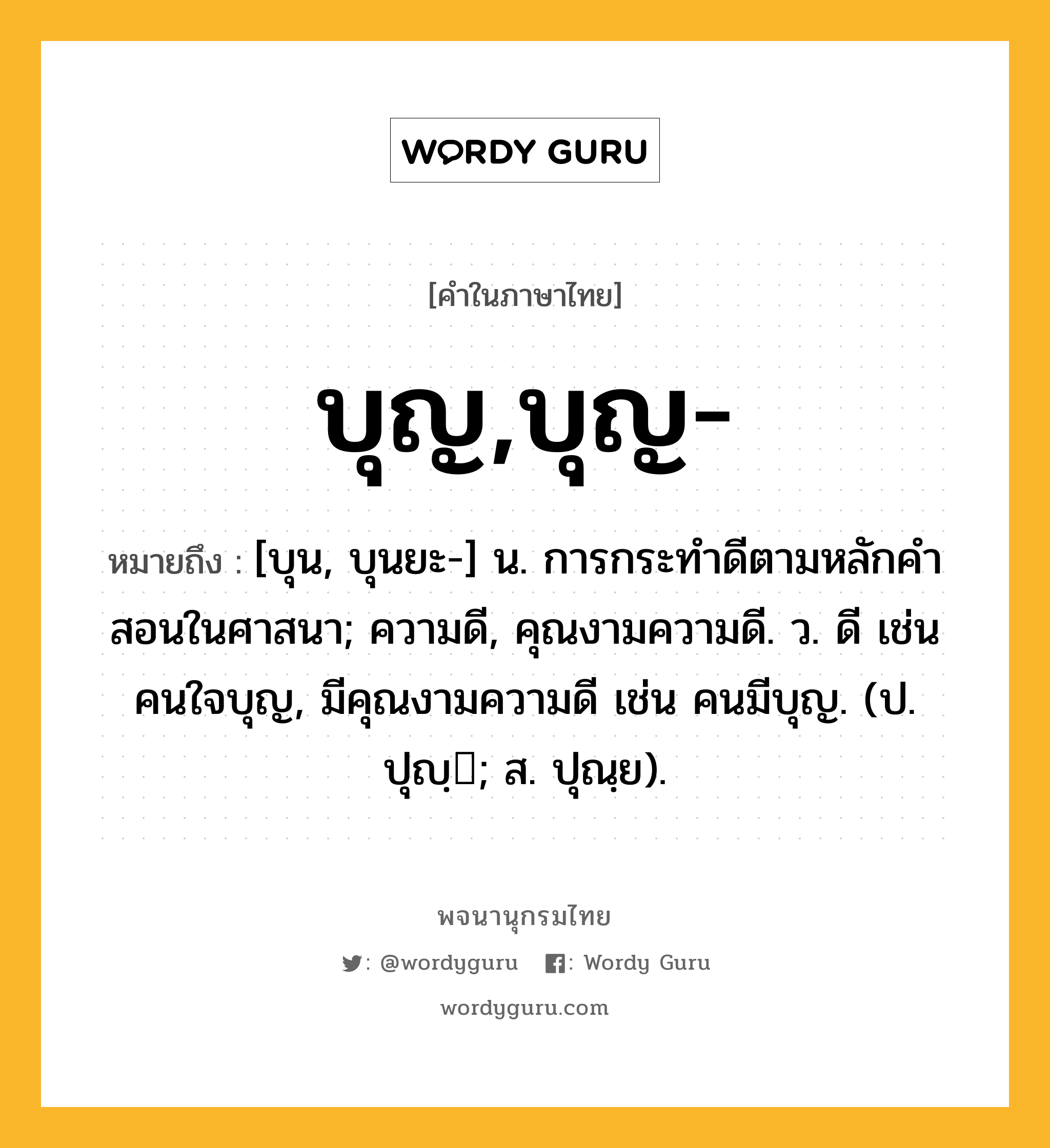 บุญ,บุญ- หมายถึงอะไร?, คำในภาษาไทย บุญ,บุญ- หมายถึง [บุน, บุนยะ-] น. การกระทําดีตามหลักคําสอนในศาสนา; ความดี, คุณงามความดี. ว. ดี เช่น คนใจบุญ, มีคุณงามความดี เช่น คนมีบุญ. (ป. ปุญฺ; ส. ปุณฺย).