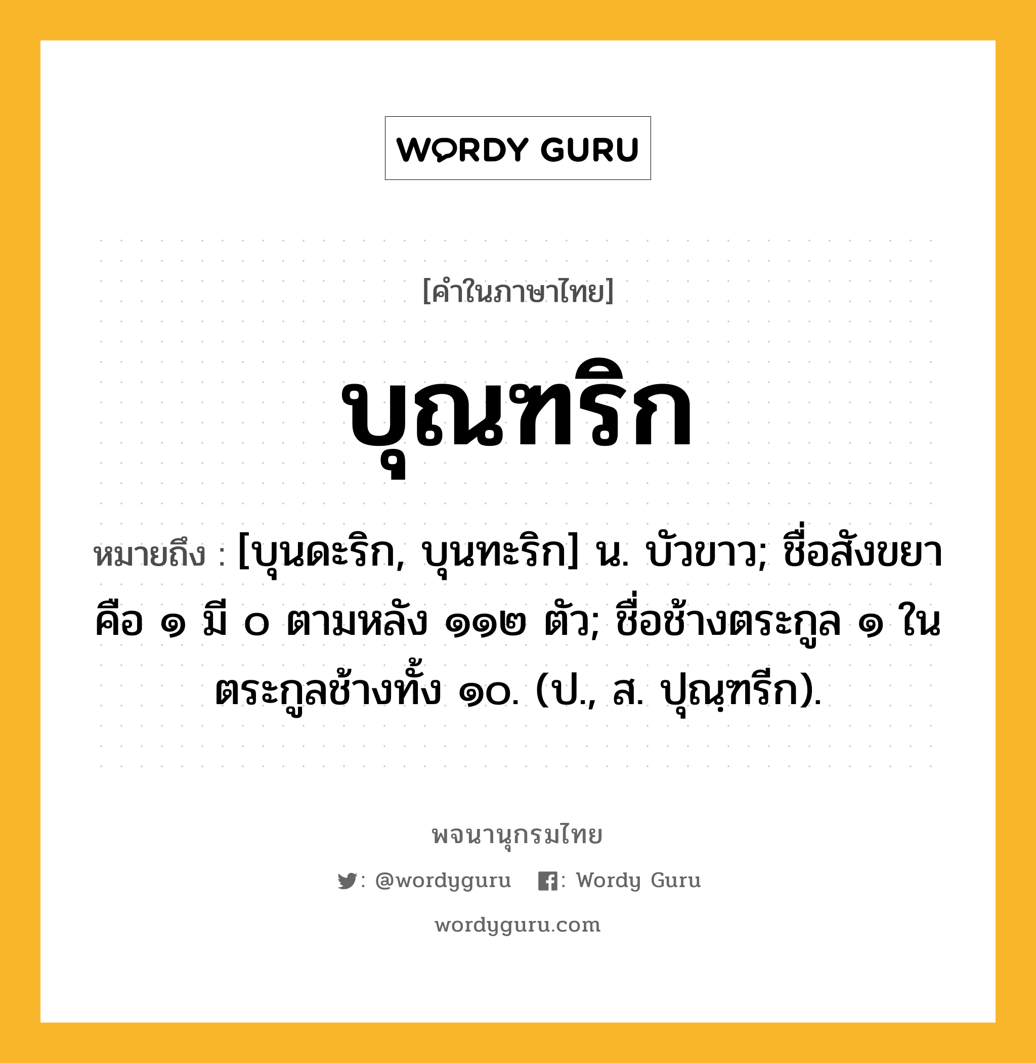 บุณฑริก หมายถึงอะไร?, คำในภาษาไทย บุณฑริก หมายถึง [บุนดะริก, บุนทะริก] น. บัวขาว; ชื่อสังขยา คือ ๑ มี ๐ ตามหลัง ๑๑๒ ตัว; ชื่อช้างตระกูล ๑ ในตระกูลช้างทั้ง ๑๐. (ป., ส. ปุณฺฑรีก).