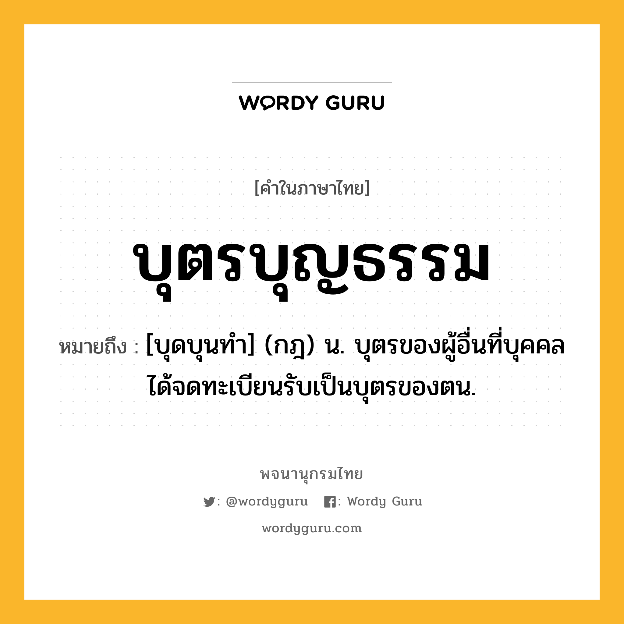 บุตรบุญธรรม หมายถึงอะไร?, คำในภาษาไทย บุตรบุญธรรม หมายถึง [บุดบุนทํา] (กฎ) น. บุตรของผู้อื่นที่บุคคลได้จดทะเบียนรับเป็นบุตรของตน.