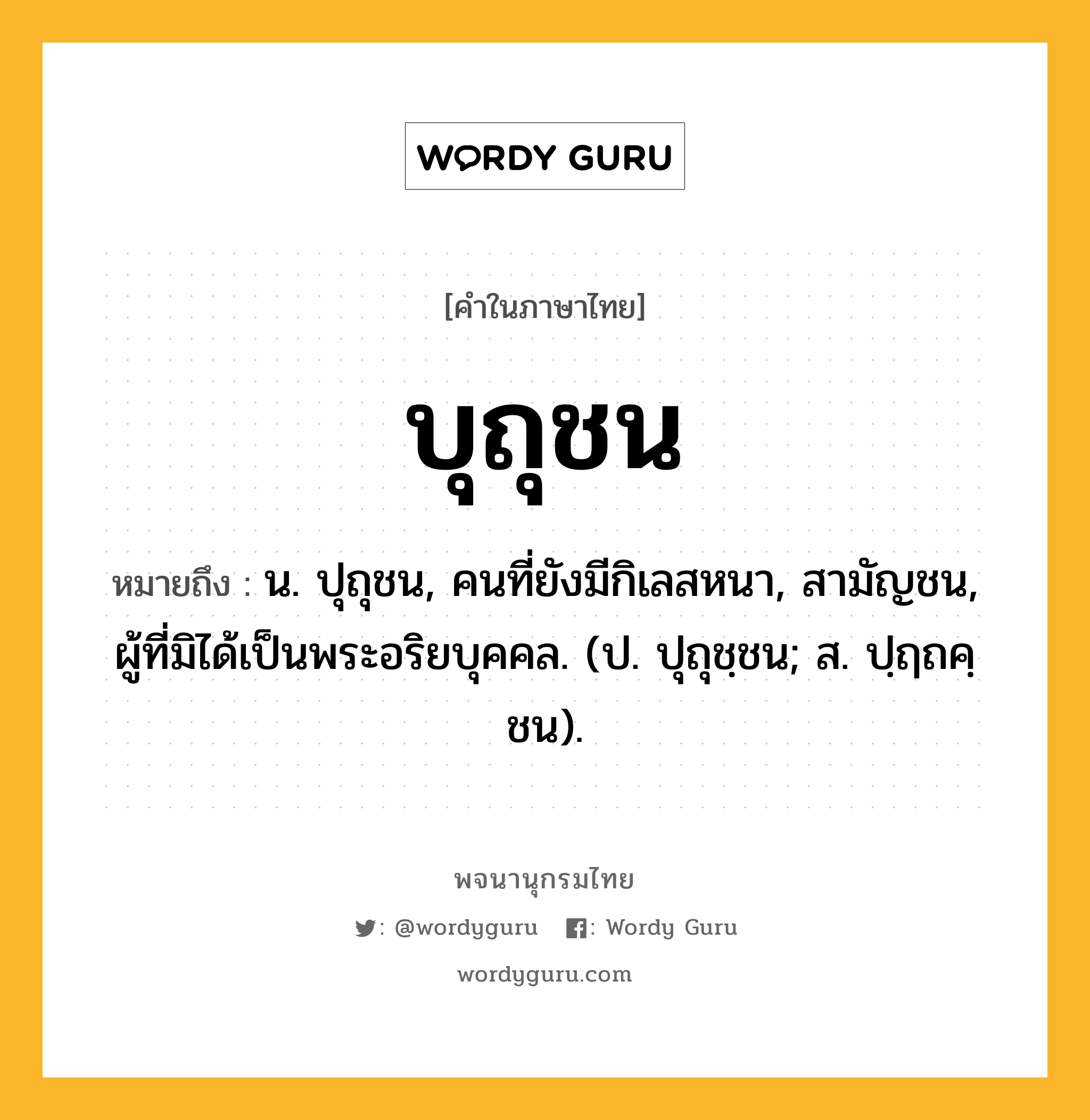 บุถุชน หมายถึงอะไร?, คำในภาษาไทย บุถุชน หมายถึง น. ปุถุชน, คนที่ยังมีกิเลสหนา, สามัญชน, ผู้ที่มิได้เป็นพระอริยบุคคล. (ป. ปุถุชฺชน; ส. ปฺฤถคฺชน).