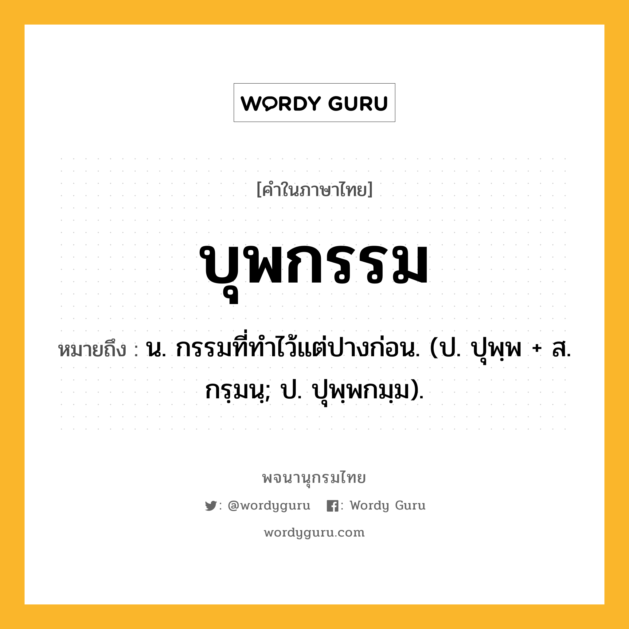 บุพกรรม หมายถึงอะไร?, คำในภาษาไทย บุพกรรม หมายถึง น. กรรมที่ทําไว้แต่ปางก่อน. (ป. ปุพฺพ + ส. กรฺมนฺ; ป. ปุพฺพกมฺม).