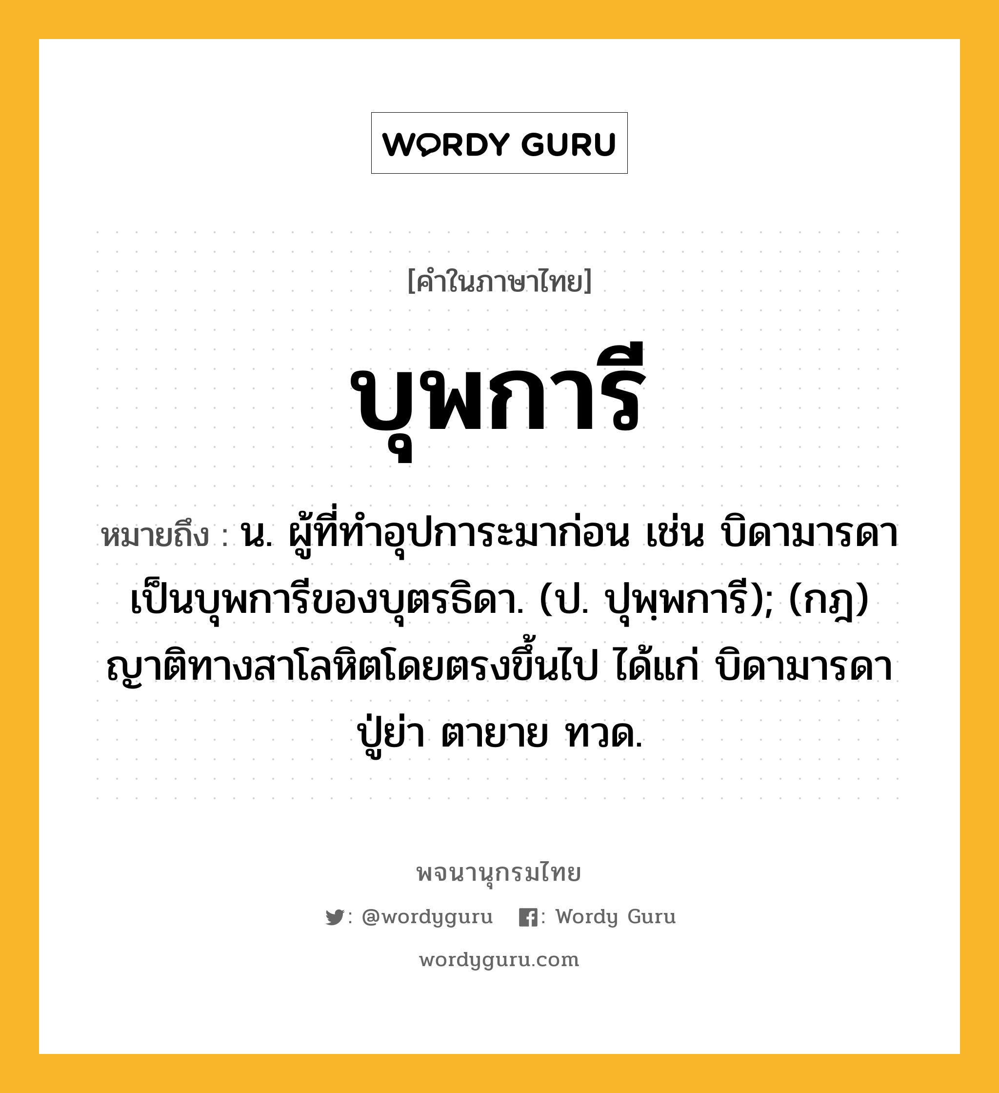 บุพการี หมายถึงอะไร?, คำในภาษาไทย บุพการี หมายถึง น. ผู้ที่ทําอุปการะมาก่อน เช่น บิดามารดาเป็นบุพการีของบุตรธิดา. (ป. ปุพฺพการี); (กฎ) ญาติทางสาโลหิตโดยตรงขึ้นไป ได้แก่ บิดามารดา ปู่ย่า ตายาย ทวด.