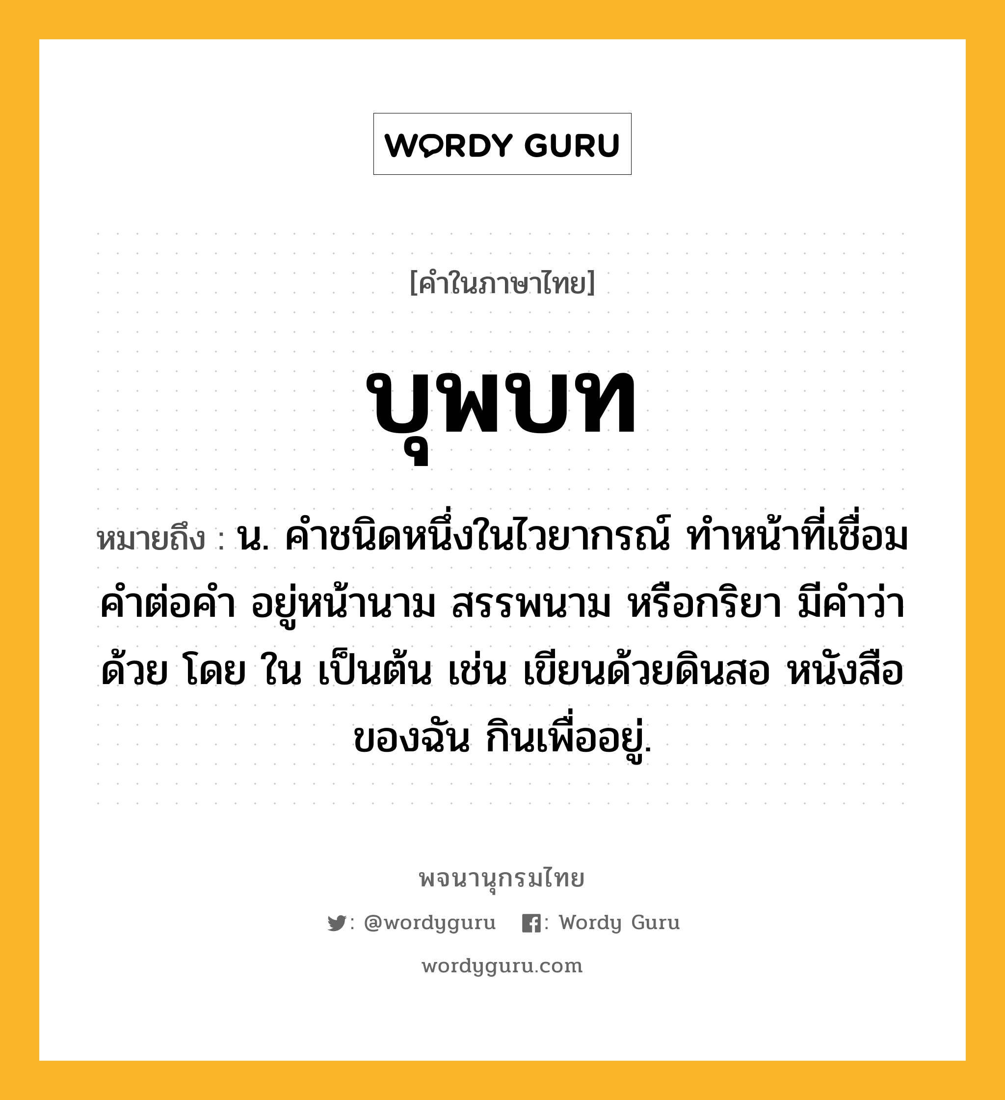 บุพบท หมายถึงอะไร?, คำในภาษาไทย บุพบท หมายถึง น. คําชนิดหนึ่งในไวยากรณ์ ทําหน้าที่เชื่อมคําต่อคํา อยู่หน้านาม สรรพนาม หรือกริยา มีคําว่า ด้วย โดย ใน เป็นต้น เช่น เขียนด้วยดินสอ หนังสือของฉัน กินเพื่ออยู่.