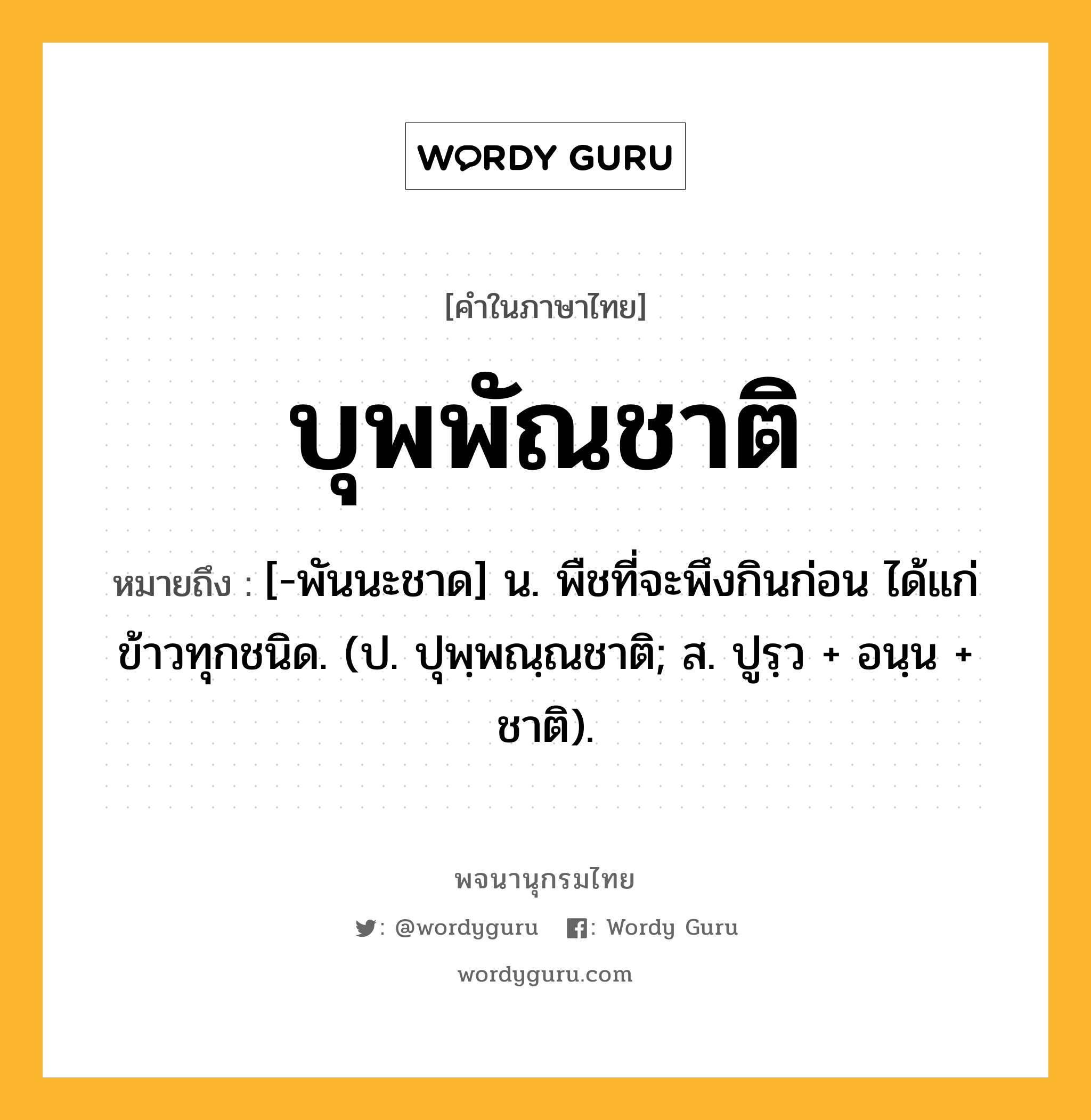 บุพพัณชาติ หมายถึงอะไร?, คำในภาษาไทย บุพพัณชาติ หมายถึง [-พันนะชาด] น. พืชที่จะพึงกินก่อน ได้แก่ข้าวทุกชนิด. (ป. ปุพฺพณฺณชาติ; ส. ปูรฺว + อนฺน + ชาติ).