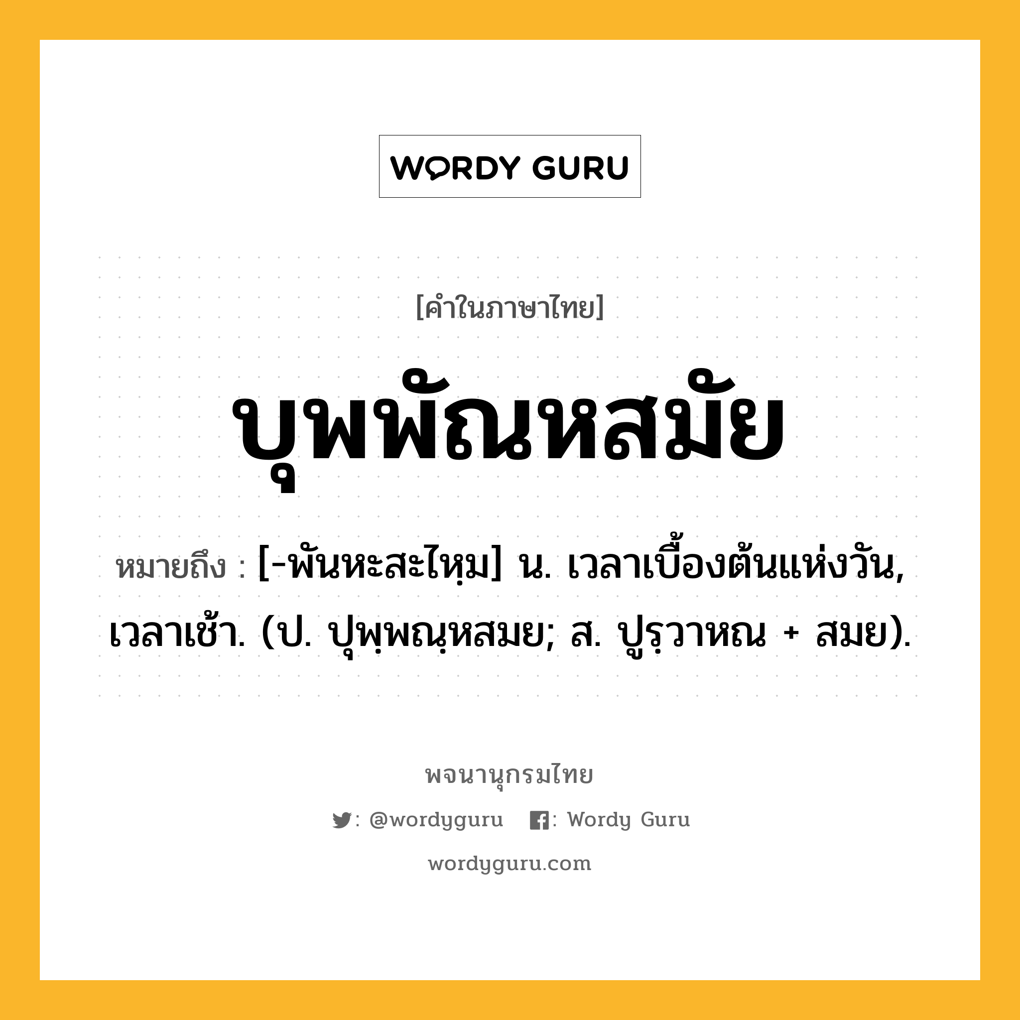 บุพพัณหสมัย หมายถึงอะไร?, คำในภาษาไทย บุพพัณหสมัย หมายถึง [-พันหะสะไหฺม] น. เวลาเบื้องต้นแห่งวัน, เวลาเช้า. (ป. ปุพฺพณฺหสมย; ส. ปูรฺวาหณ + สมย).