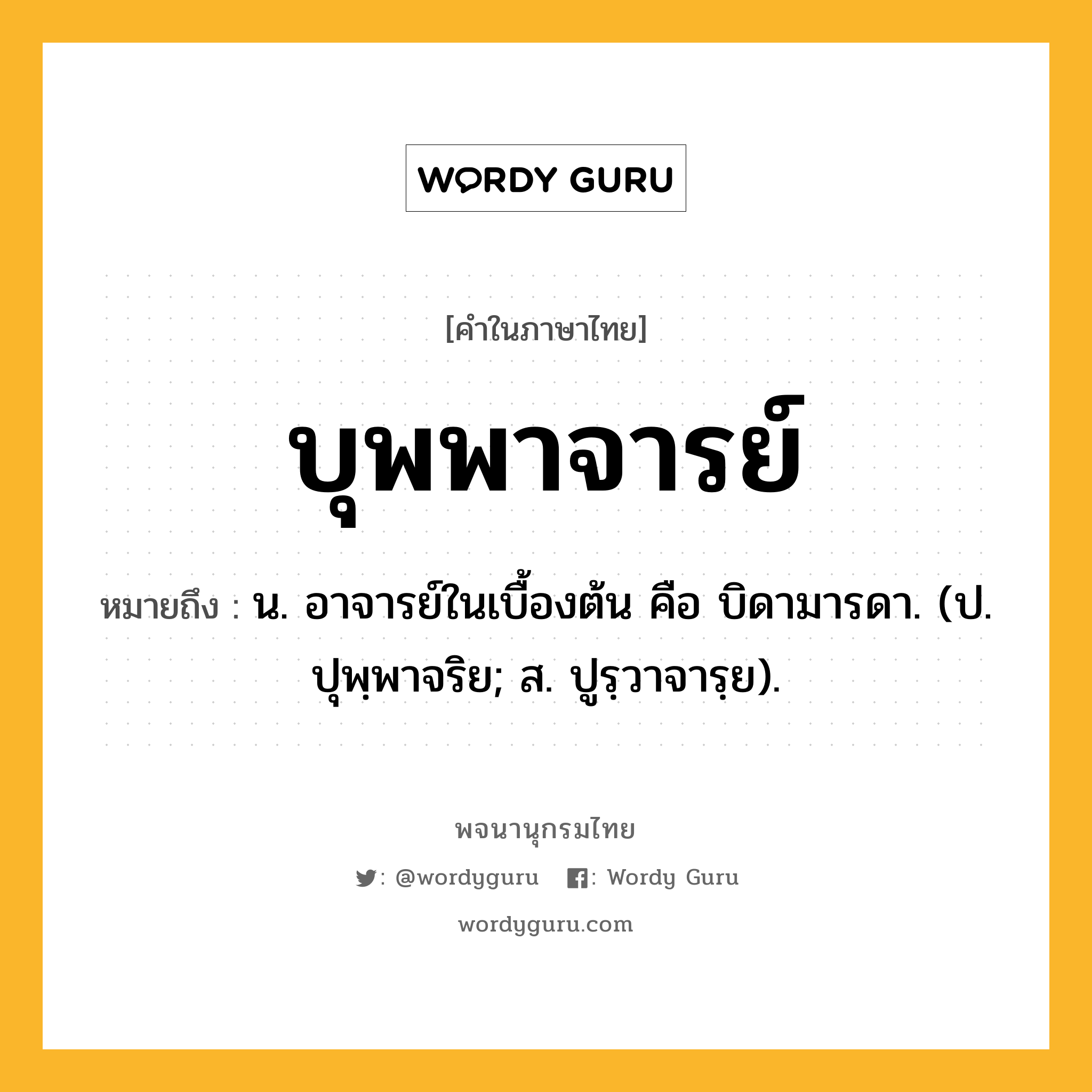 บุพพาจารย์ หมายถึงอะไร?, คำในภาษาไทย บุพพาจารย์ หมายถึง น. อาจารย์ในเบื้องต้น คือ บิดามารดา. (ป. ปุพฺพาจริย; ส. ปูรฺวาจารฺย).