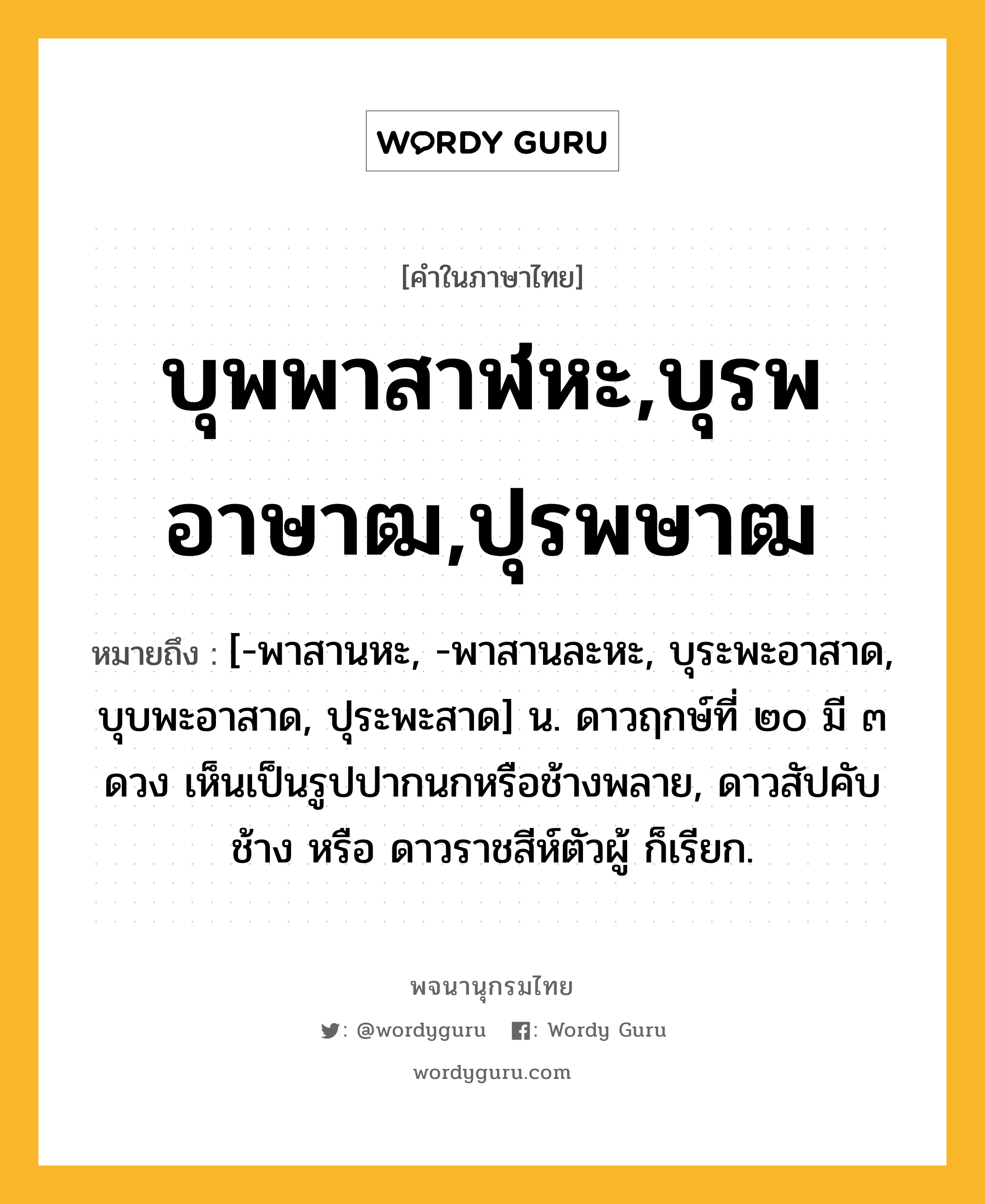 บุพพาสาฬหะ,บุรพอาษาฒ,ปุรพษาฒ หมายถึงอะไร?, คำในภาษาไทย บุพพาสาฬหะ,บุรพอาษาฒ,ปุรพษาฒ หมายถึง [-พาสานหะ, -พาสานละหะ, บุระพะอาสาด, บุบพะอาสาด, ปุระพะสาด] น. ดาวฤกษ์ที่ ๒๐ มี ๓ ดวง เห็นเป็นรูปปากนกหรือช้างพลาย, ดาวสัปคับช้าง หรือ ดาวราชสีห์ตัวผู้ ก็เรียก.