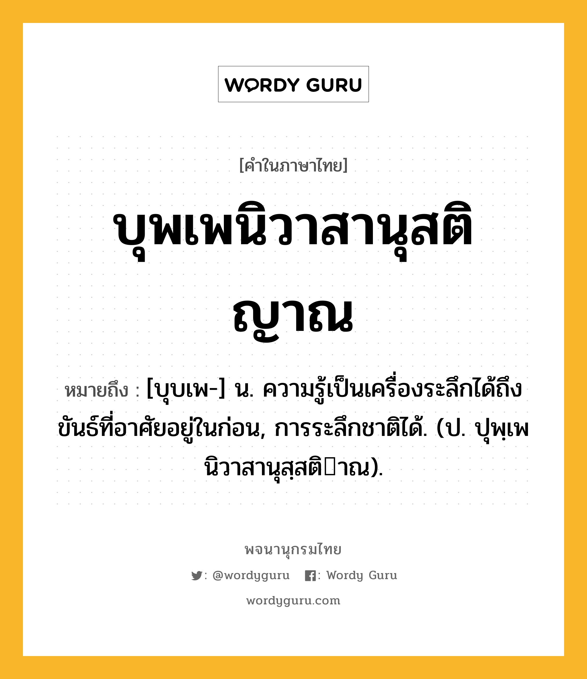 บุพเพนิวาสานุสติญาณ ความหมาย หมายถึงอะไร?, คำในภาษาไทย บุพเพนิวาสานุสติญาณ หมายถึง [บุบเพ-] น. ความรู้เป็นเครื่องระลึกได้ถึงขันธ์ที่อาศัยอยู่ในก่อน, การระลึกชาติได้. (ป. ปุพฺเพนิวาสานุสฺสติาณ).