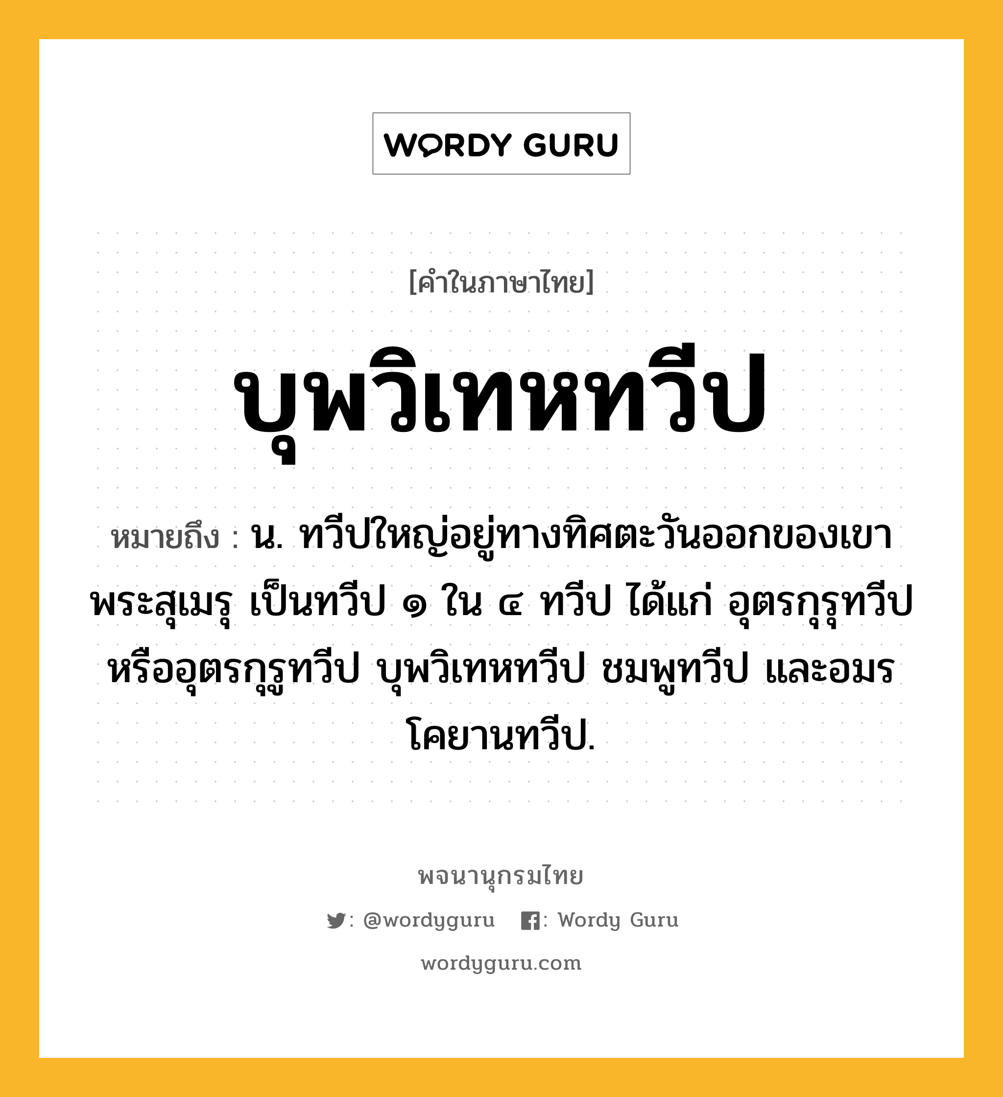 บุพวิเทหทวีป หมายถึงอะไร?, คำในภาษาไทย บุพวิเทหทวีป หมายถึง น. ทวีปใหญ่อยู่ทางทิศตะวันออกของเขาพระสุเมรุ เป็นทวีป ๑ ใน ๔ ทวีป ได้แก่ อุตรกุรุทวีปหรืออุตรกุรูทวีป บุพวิเทหทวีป ชมพูทวีป และอมรโคยานทวีป.