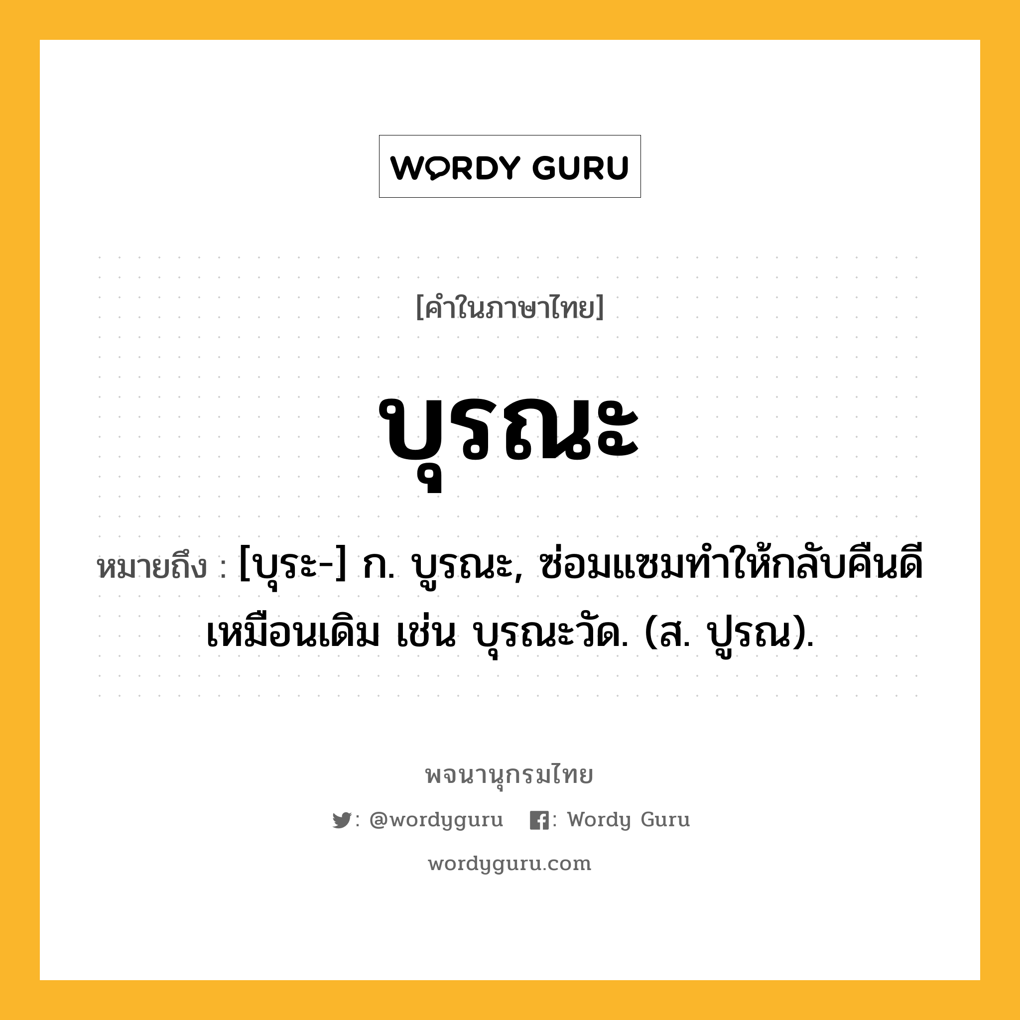 บุรณะ หมายถึงอะไร?, คำในภาษาไทย บุรณะ หมายถึง [บุระ-] ก. บูรณะ, ซ่อมแซมทําให้กลับคืนดีเหมือนเดิม เช่น บุรณะวัด. (ส. ปูรณ).