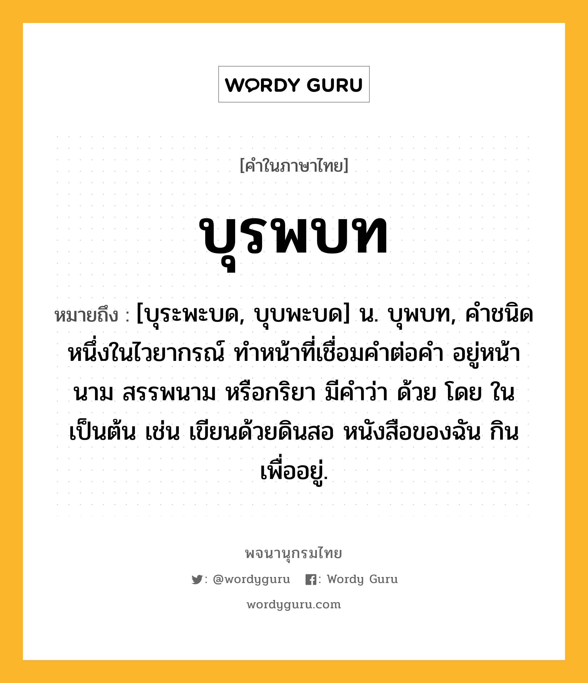 บุรพบท หมายถึงอะไร?, คำในภาษาไทย บุรพบท หมายถึง [บุระพะบด, บุบพะบด] น. บุพบท, คําชนิดหนึ่งในไวยากรณ์ ทําหน้าที่เชื่อมคําต่อคํา อยู่หน้านาม สรรพนาม หรือกริยา มีคําว่า ด้วย โดย ใน เป็นต้น เช่น เขียนด้วยดินสอ หนังสือของฉัน กินเพื่ออยู่.