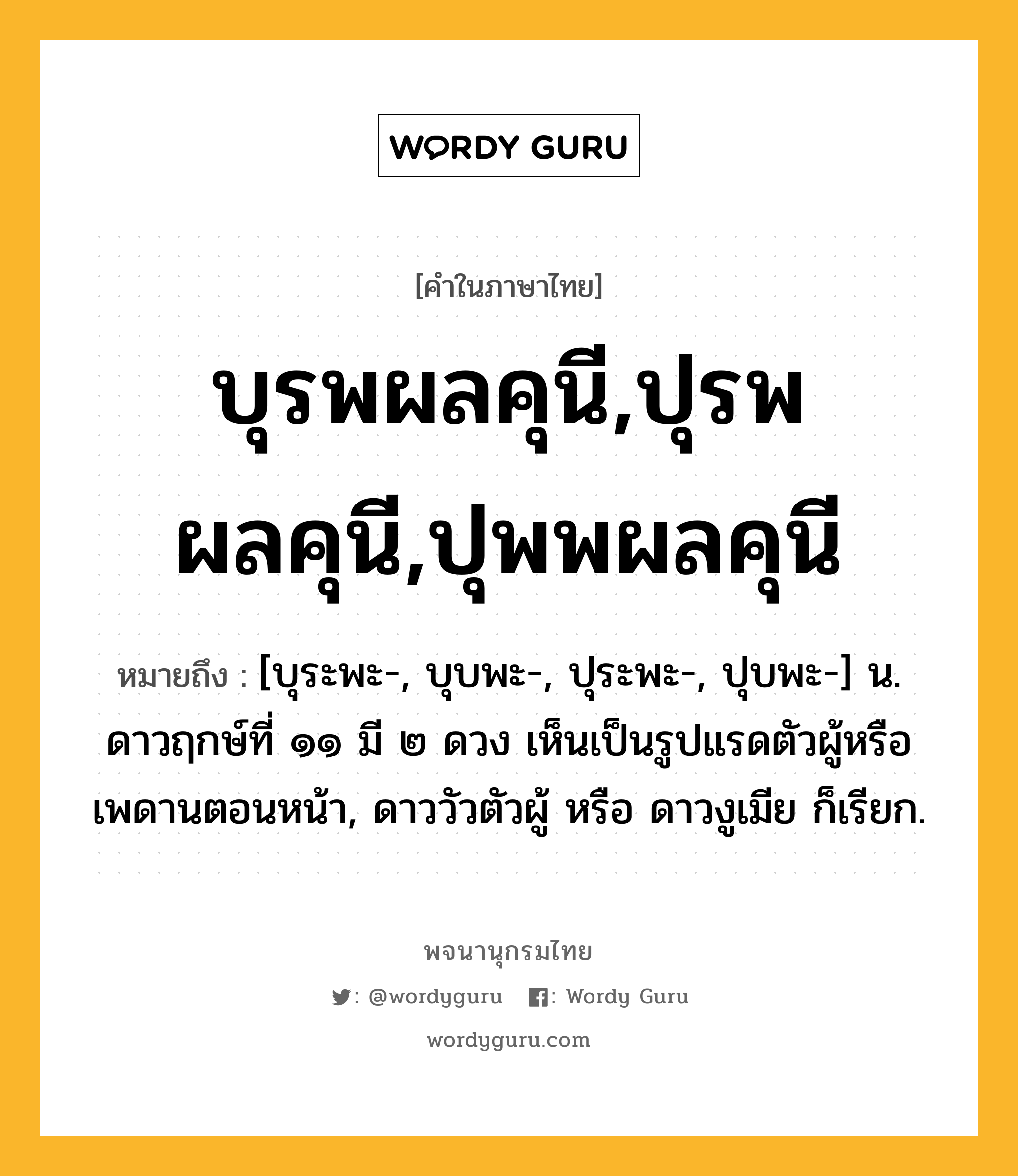 บุรพผลคุนี,ปุรพผลคุนี,ปุพพผลคุนี หมายถึงอะไร?, คำในภาษาไทย บุรพผลคุนี,ปุรพผลคุนี,ปุพพผลคุนี หมายถึง [บุระพะ-, บุบพะ-, ปุระพะ-, ปุบพะ-] น. ดาวฤกษ์ที่ ๑๑ มี ๒ ดวง เห็นเป็นรูปแรดตัวผู้หรือเพดานตอนหน้า, ดาววัวตัวผู้ หรือ ดาวงูเมีย ก็เรียก.