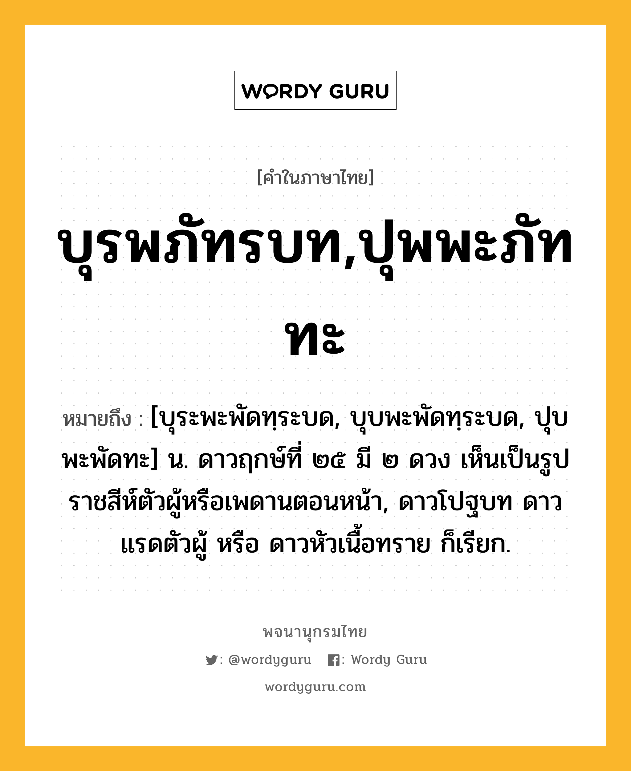 บุรพภัทรบท,ปุพพะภัททะ หมายถึงอะไร?, คำในภาษาไทย บุรพภัทรบท,ปุพพะภัททะ หมายถึง [บุระพะพัดทฺระบด, บุบพะพัดทฺระบด, ปุบพะพัดทะ] น. ดาวฤกษ์ที่ ๒๕ มี ๒ ดวง เห็นเป็นรูปราชสีห์ตัวผู้หรือเพดานตอนหน้า, ดาวโปฐบท ดาวแรดตัวผู้ หรือ ดาวหัวเนื้อทราย ก็เรียก.