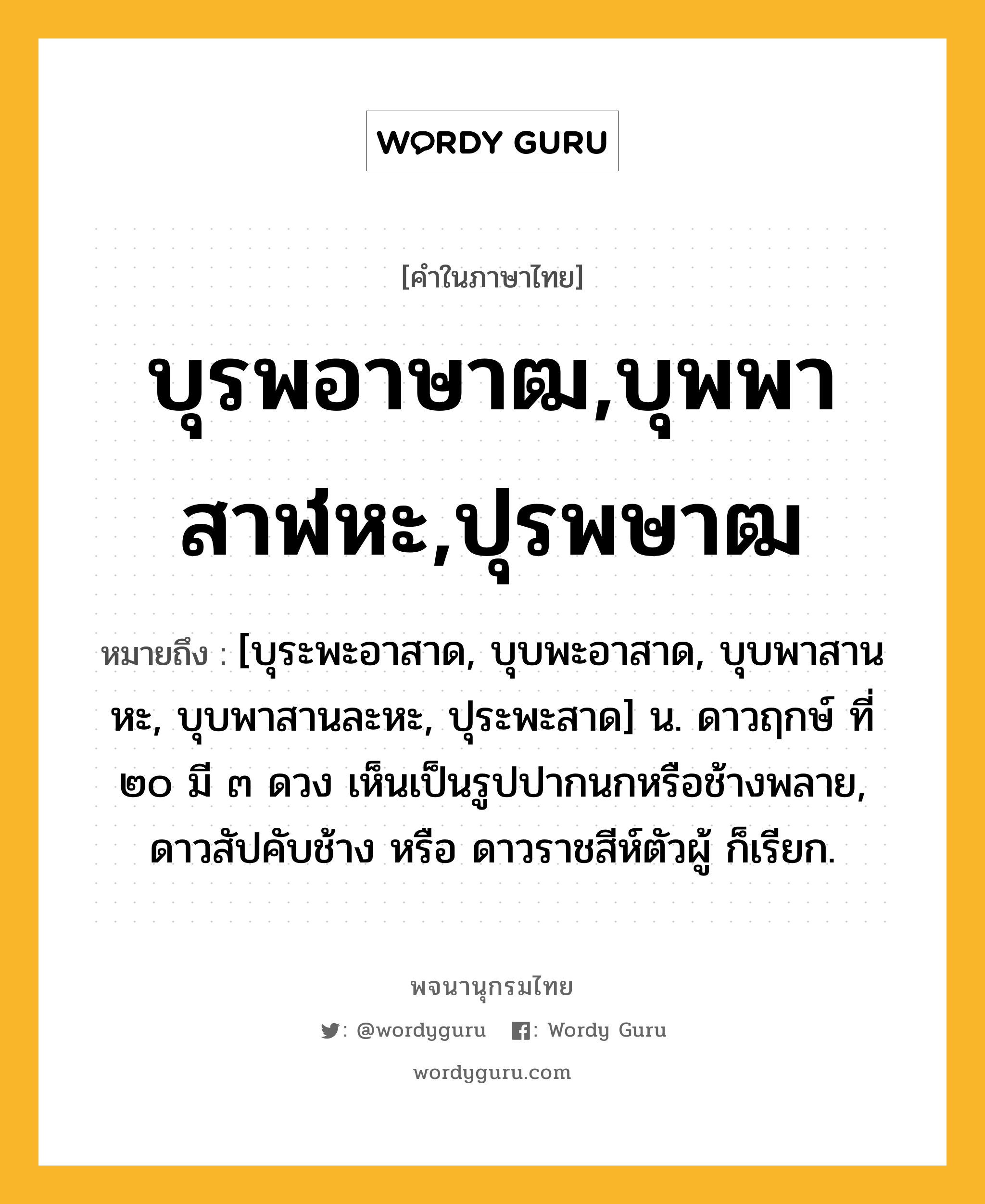 บุรพอาษาฒ,บุพพาสาฬหะ,ปุรพษาฒ หมายถึงอะไร?, คำในภาษาไทย บุรพอาษาฒ,บุพพาสาฬหะ,ปุรพษาฒ หมายถึง [บุระพะอาสาด, บุบพะอาสาด, บุบพาสานหะ, บุบพาสานละหะ, ปุระพะสาด] น. ดาวฤกษ์ ที่ ๒๐ มี ๓ ดวง เห็นเป็นรูปปากนกหรือช้างพลาย, ดาวสัปคับช้าง หรือ ดาวราชสีห์ตัวผู้ ก็เรียก.