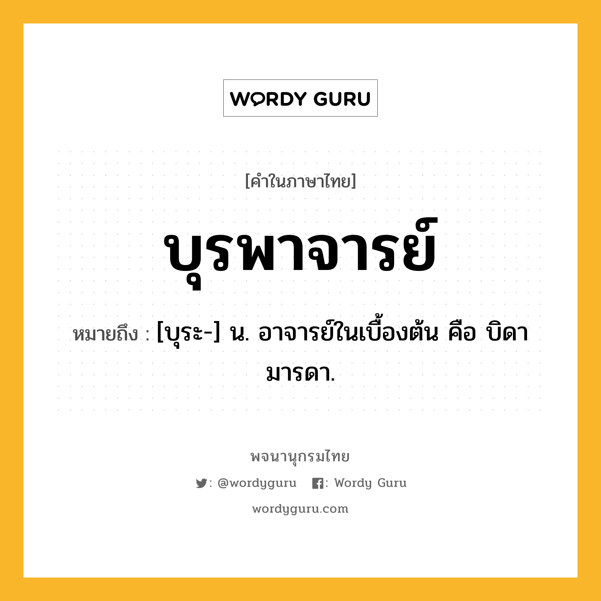 บุรพาจารย์ หมายถึงอะไร?, คำในภาษาไทย บุรพาจารย์ หมายถึง [บุระ-] น. อาจารย์ในเบื้องต้น คือ บิดามารดา.