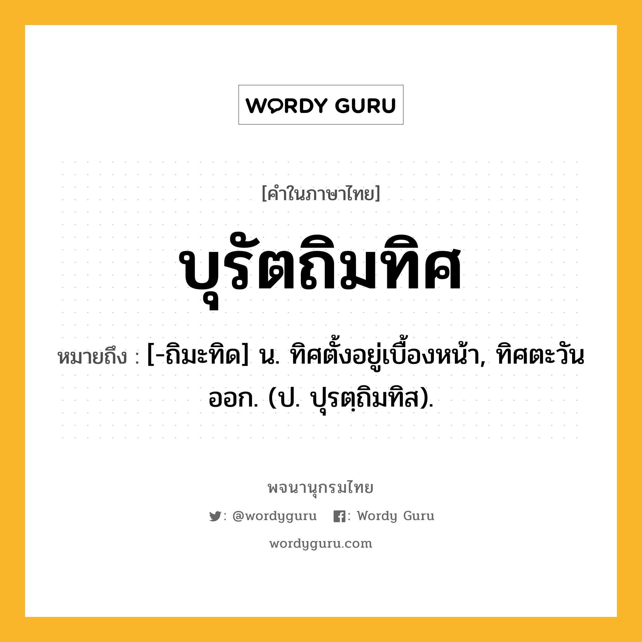 บุรัตถิมทิศ ความหมาย หมายถึงอะไร?, คำในภาษาไทย บุรัตถิมทิศ หมายถึง [-ถิมะทิด] น. ทิศตั้งอยู่เบื้องหน้า, ทิศตะวันออก. (ป. ปุรตฺถิมทิส).