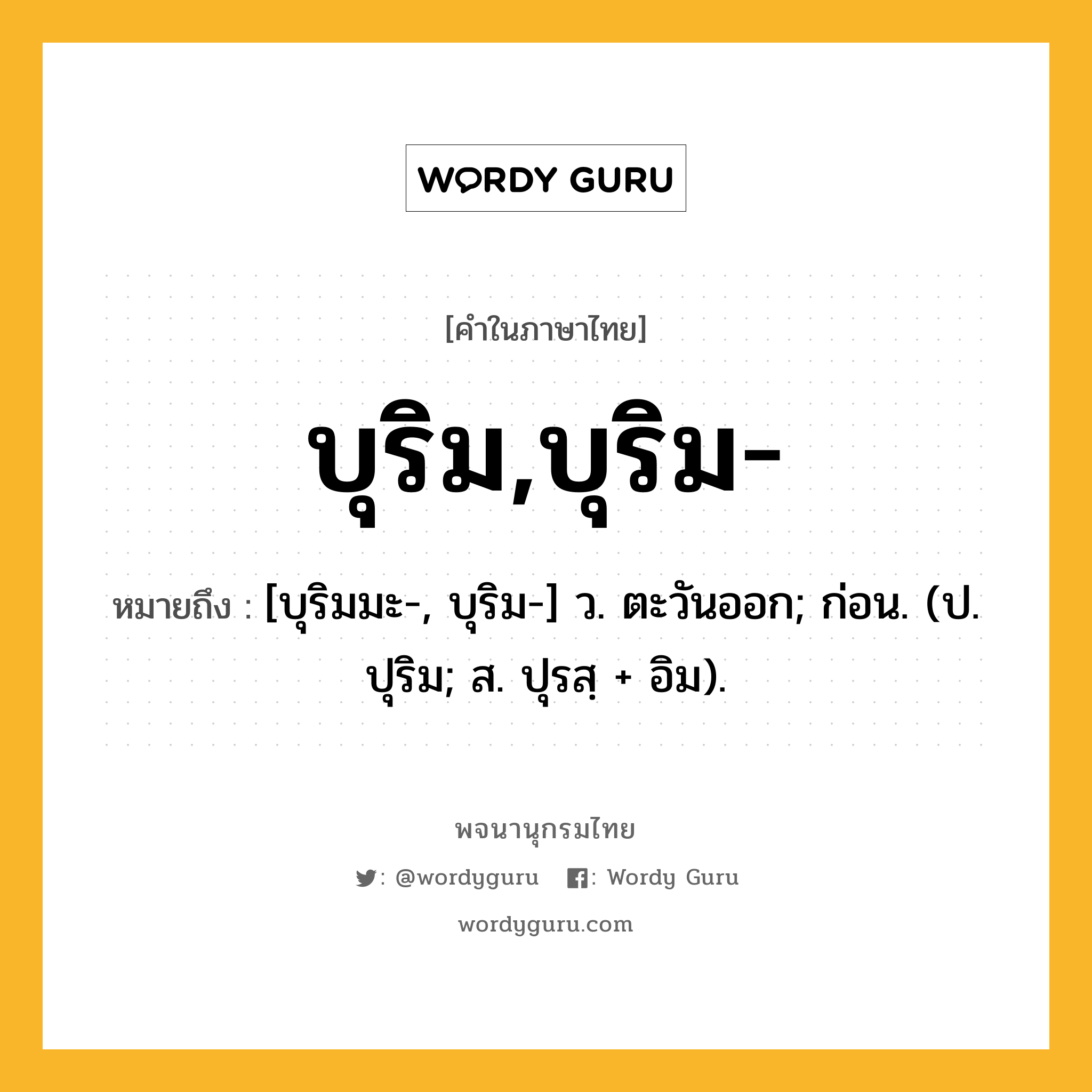 บุริม,บุริม- หมายถึงอะไร?, คำในภาษาไทย บุริม,บุริม- หมายถึง [บุริมมะ-, บุริม-] ว. ตะวันออก; ก่อน. (ป. ปุริม; ส. ปุรสฺ + อิม).