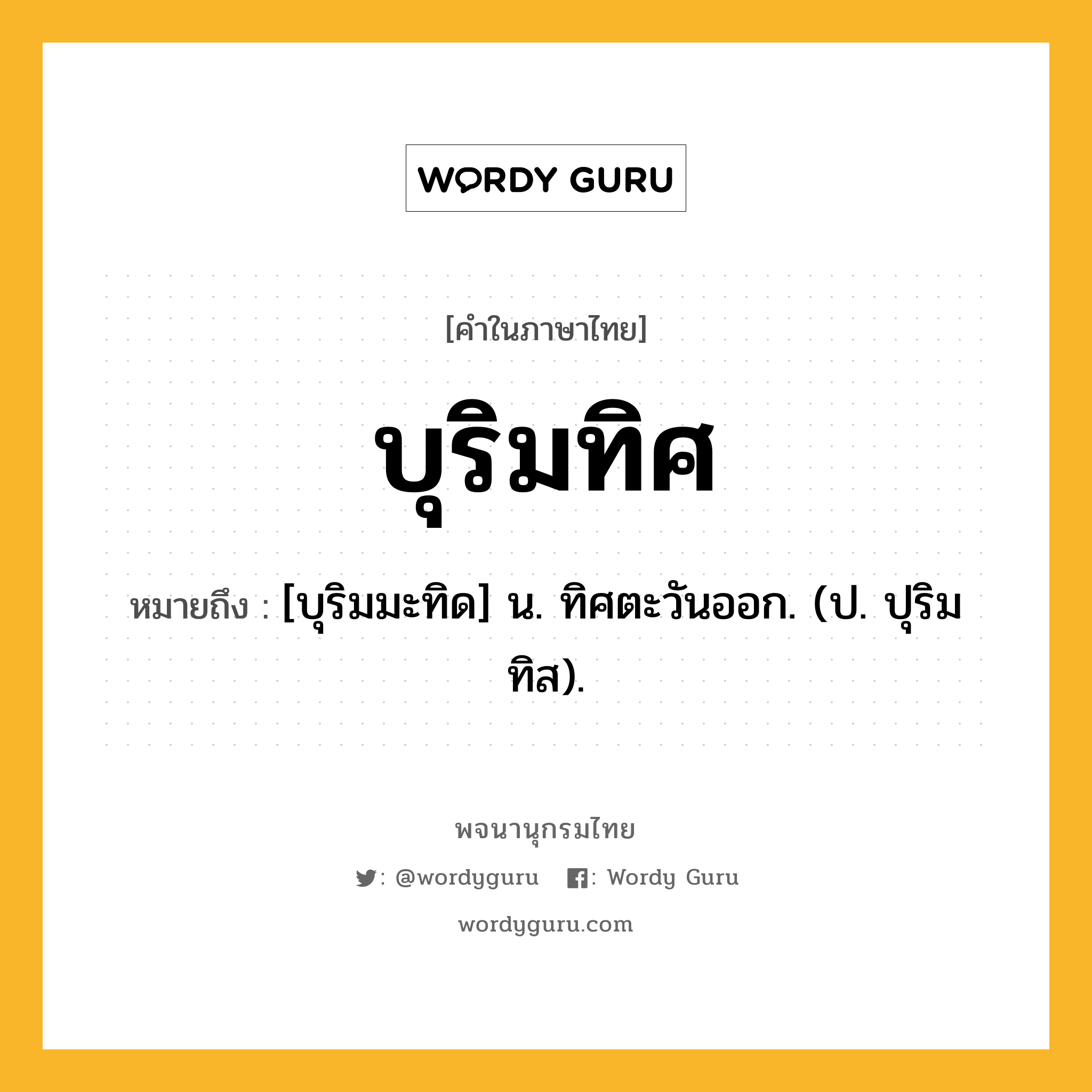 บุริมทิศ ความหมาย หมายถึงอะไร?, คำในภาษาไทย บุริมทิศ หมายถึง [บุริมมะทิด] น. ทิศตะวันออก. (ป. ปุริมทิส).