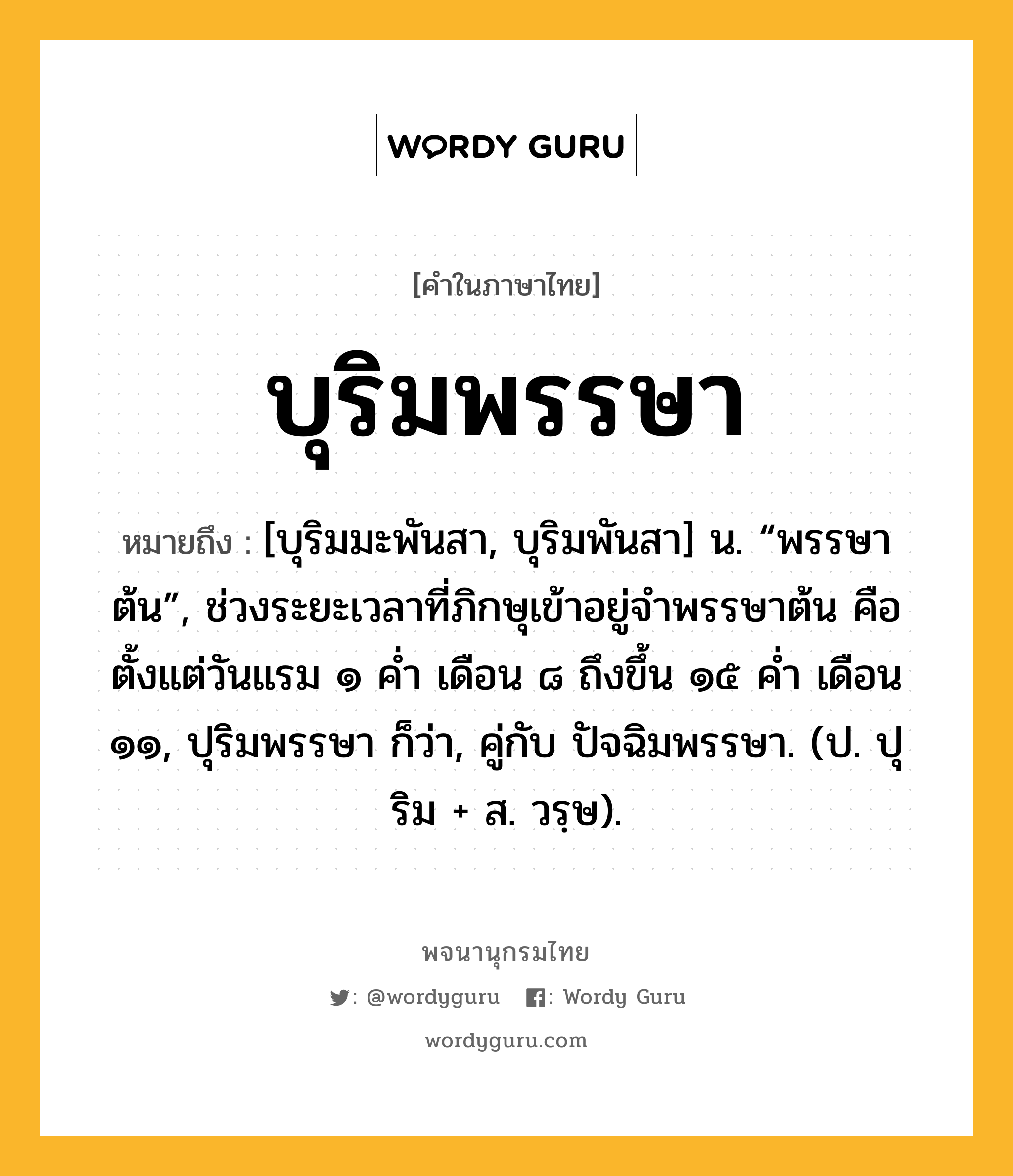 บุริมพรรษา หมายถึงอะไร?, คำในภาษาไทย บุริมพรรษา หมายถึง [บุริมมะพันสา, บุริมพันสา] น. “พรรษาต้น”, ช่วงระยะเวลาที่ภิกษุเข้าอยู่จำพรรษาต้น คือตั้งแต่วันแรม ๑ ค่ำ เดือน ๘ ถึงขึ้น ๑๕ ค่ำ เดือน ๑๑, ปุริมพรรษา ก็ว่า, คู่กับ ปัจฉิมพรรษา. (ป. ปุริม + ส. วรฺษ).