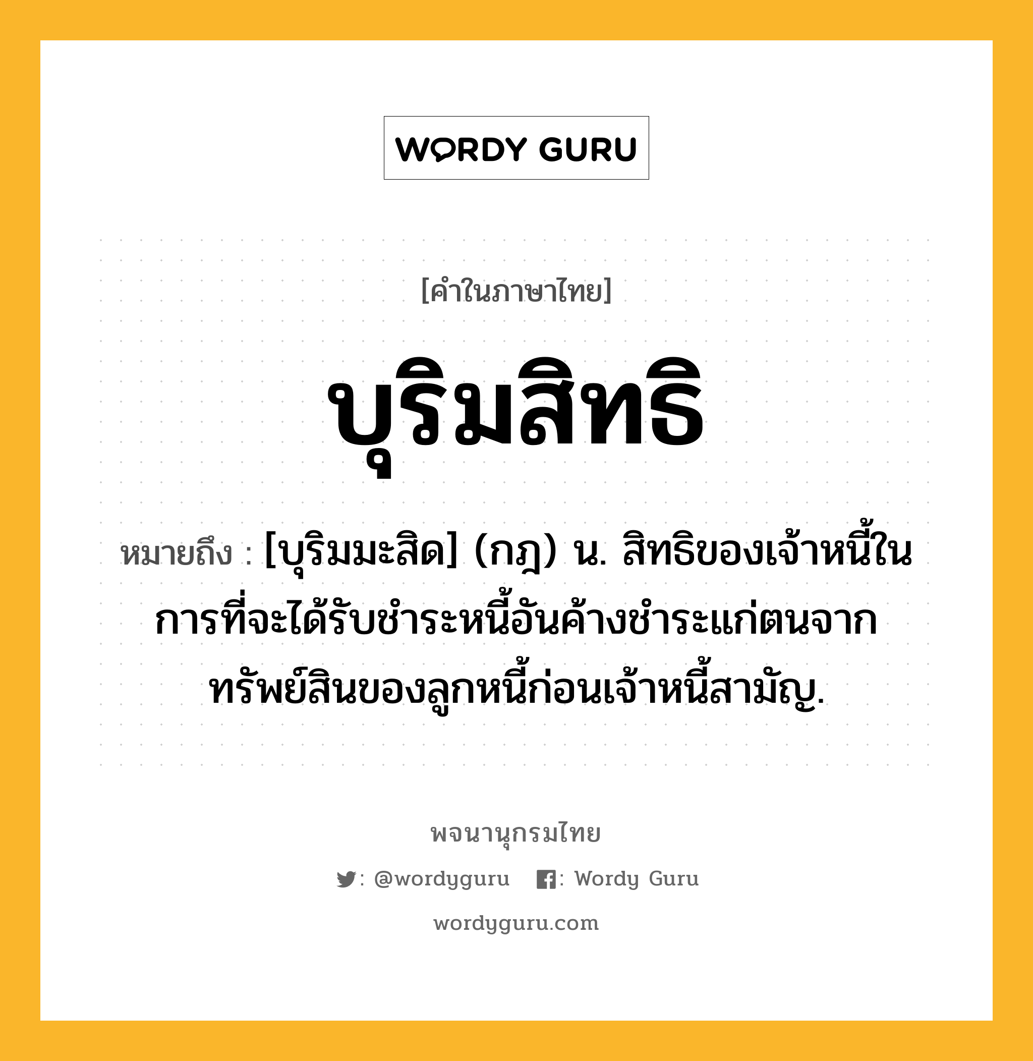 บุริมสิทธิ ความหมาย หมายถึงอะไร?, คำในภาษาไทย บุริมสิทธิ หมายถึง [บุริมมะสิด] (กฎ) น. สิทธิของเจ้าหนี้ในการที่จะได้รับชําระหนี้อันค้างชําระแก่ตนจากทรัพย์สินของลูกหนี้ก่อนเจ้าหนี้สามัญ.