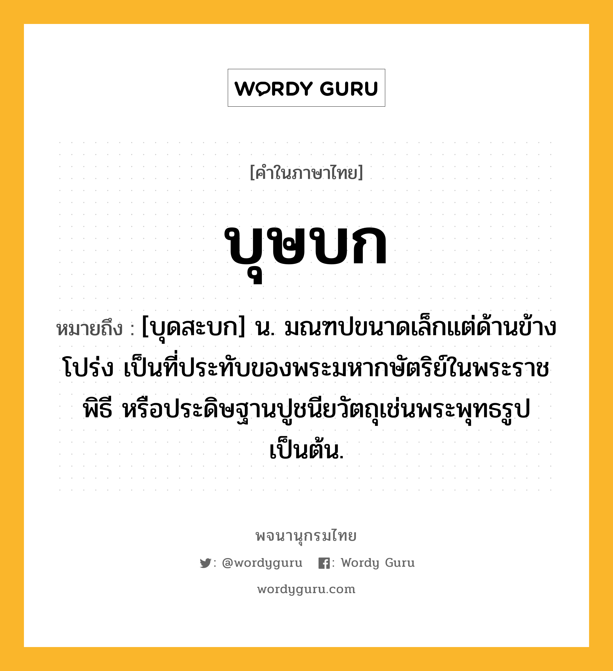 บุษบก หมายถึงอะไร?, คำในภาษาไทย บุษบก หมายถึง [บุดสะบก] น. มณฑปขนาดเล็กแต่ด้านข้างโปร่ง เป็นที่ประทับของพระมหากษัตริย์ในพระราชพิธี หรือประดิษฐานปูชนียวัตถุเช่นพระพุทธรูปเป็นต้น.