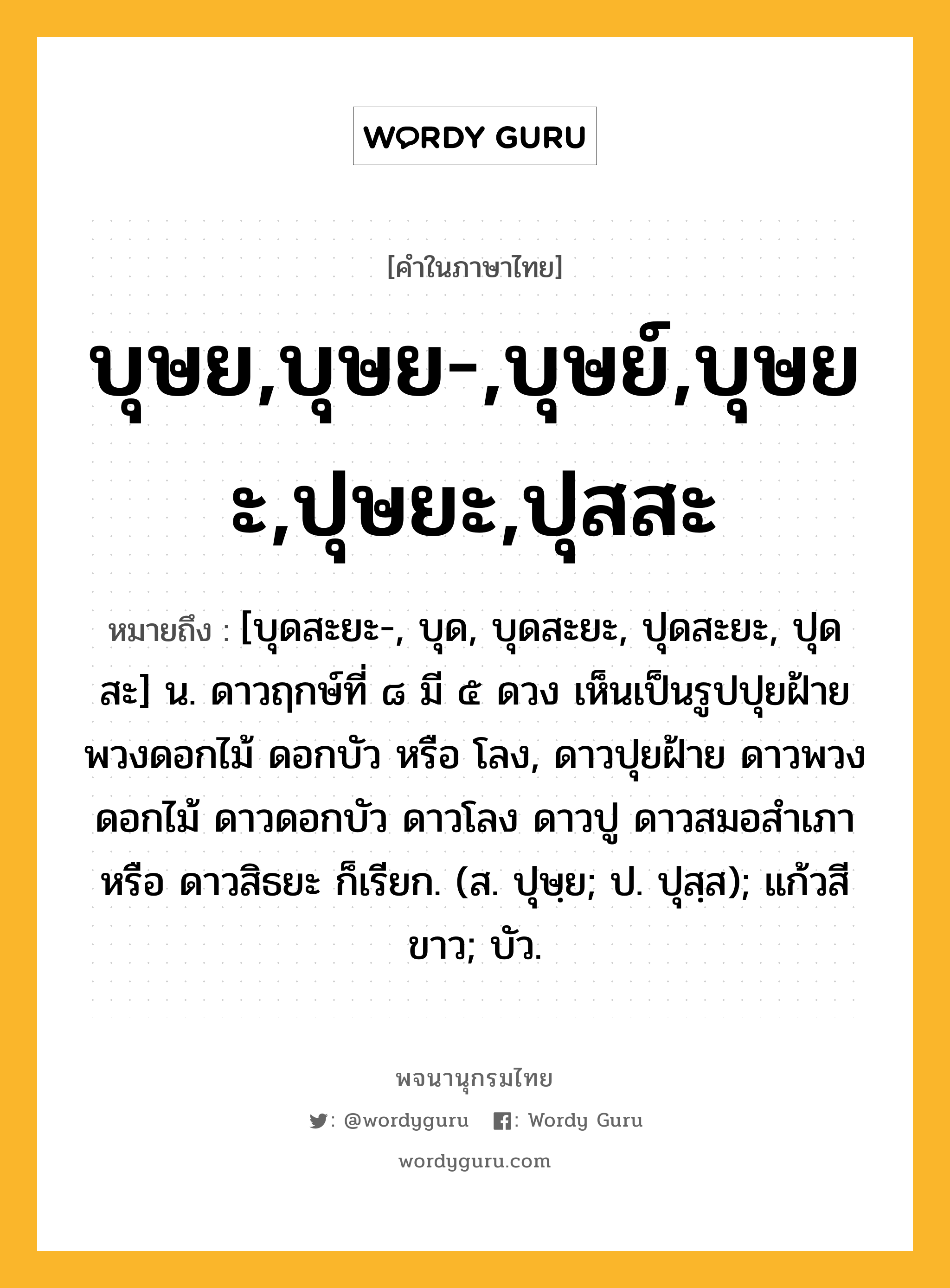 บุษย,บุษย-,บุษย์,บุษยะ,ปุษยะ,ปุสสะ หมายถึงอะไร?, คำในภาษาไทย บุษย,บุษย-,บุษย์,บุษยะ,ปุษยะ,ปุสสะ หมายถึง [บุดสะยะ-, บุด, บุดสะยะ, ปุดสะยะ, ปุดสะ] น. ดาวฤกษ์ที่ ๘ มี ๕ ดวง เห็นเป็นรูปปุยฝ้าย พวงดอกไม้ ดอกบัว หรือ โลง, ดาวปุยฝ้าย ดาวพวงดอกไม้ ดาวดอกบัว ดาวโลง ดาวปู ดาวสมอสําเภา หรือ ดาวสิธยะ ก็เรียก. (ส. ปุษฺย; ป. ปุสฺส); แก้วสีขาว; บัว.