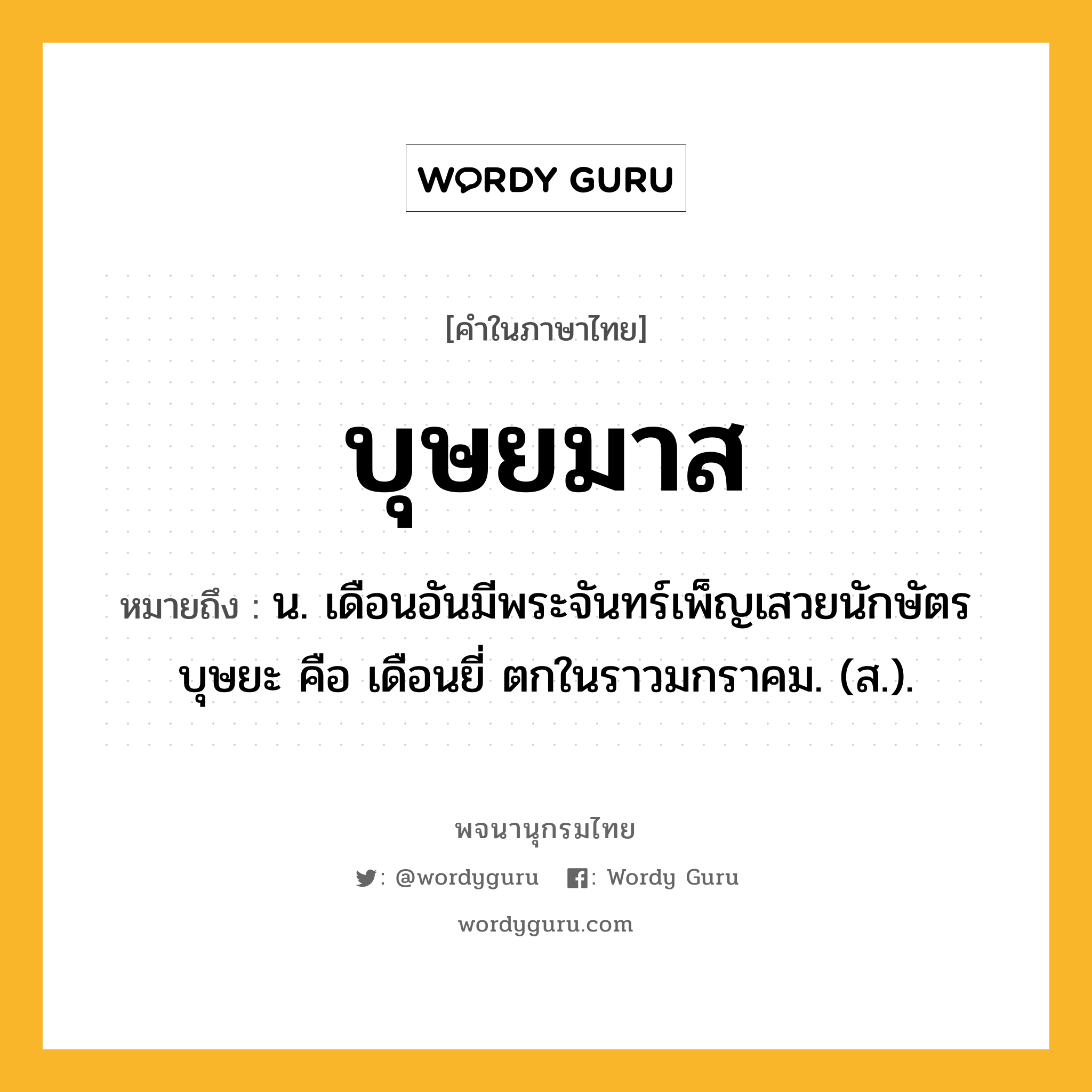 บุษยมาส หมายถึงอะไร?, คำในภาษาไทย บุษยมาส หมายถึง น. เดือนอันมีพระจันทร์เพ็ญเสวยนักษัตรบุษยะ คือ เดือนยี่ ตกในราวมกราคม. (ส.).