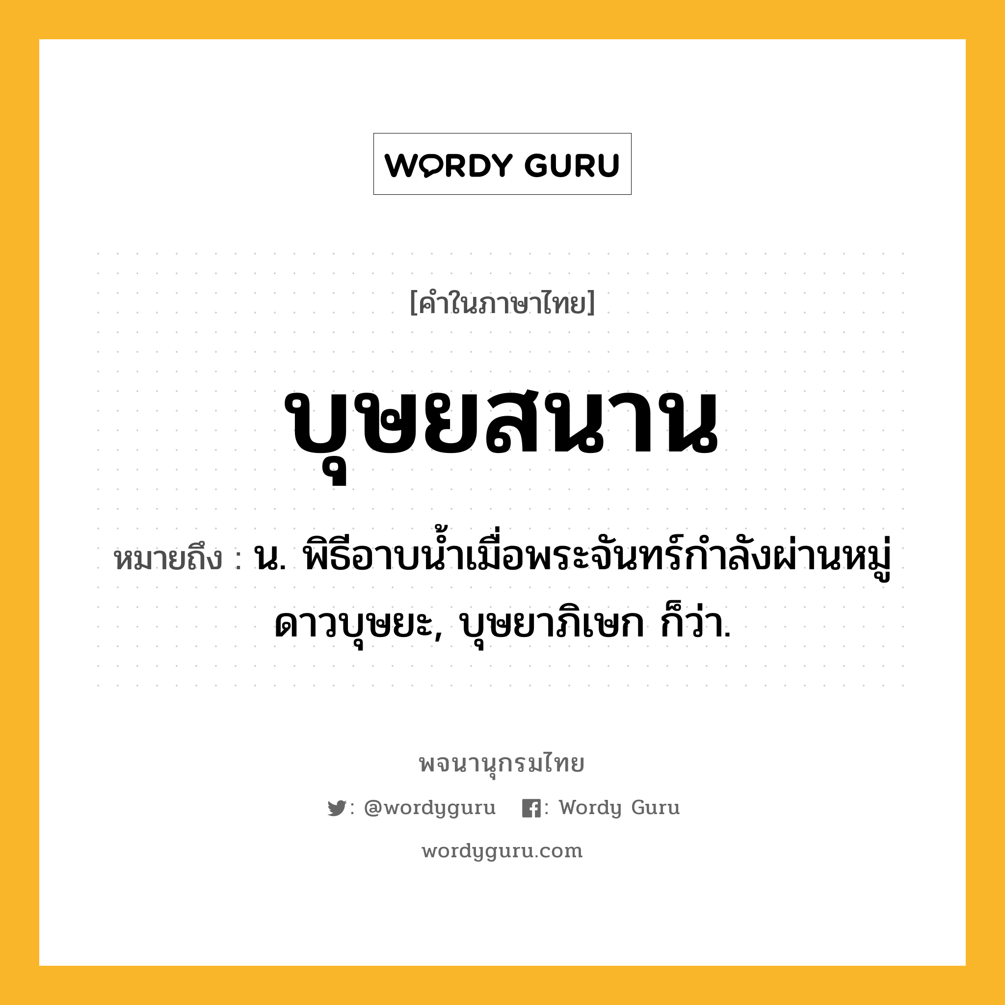 บุษยสนาน หมายถึงอะไร?, คำในภาษาไทย บุษยสนาน หมายถึง น. พิธีอาบนํ้าเมื่อพระจันทร์กําลังผ่านหมู่ดาวบุษยะ, บุษยาภิเษก ก็ว่า.