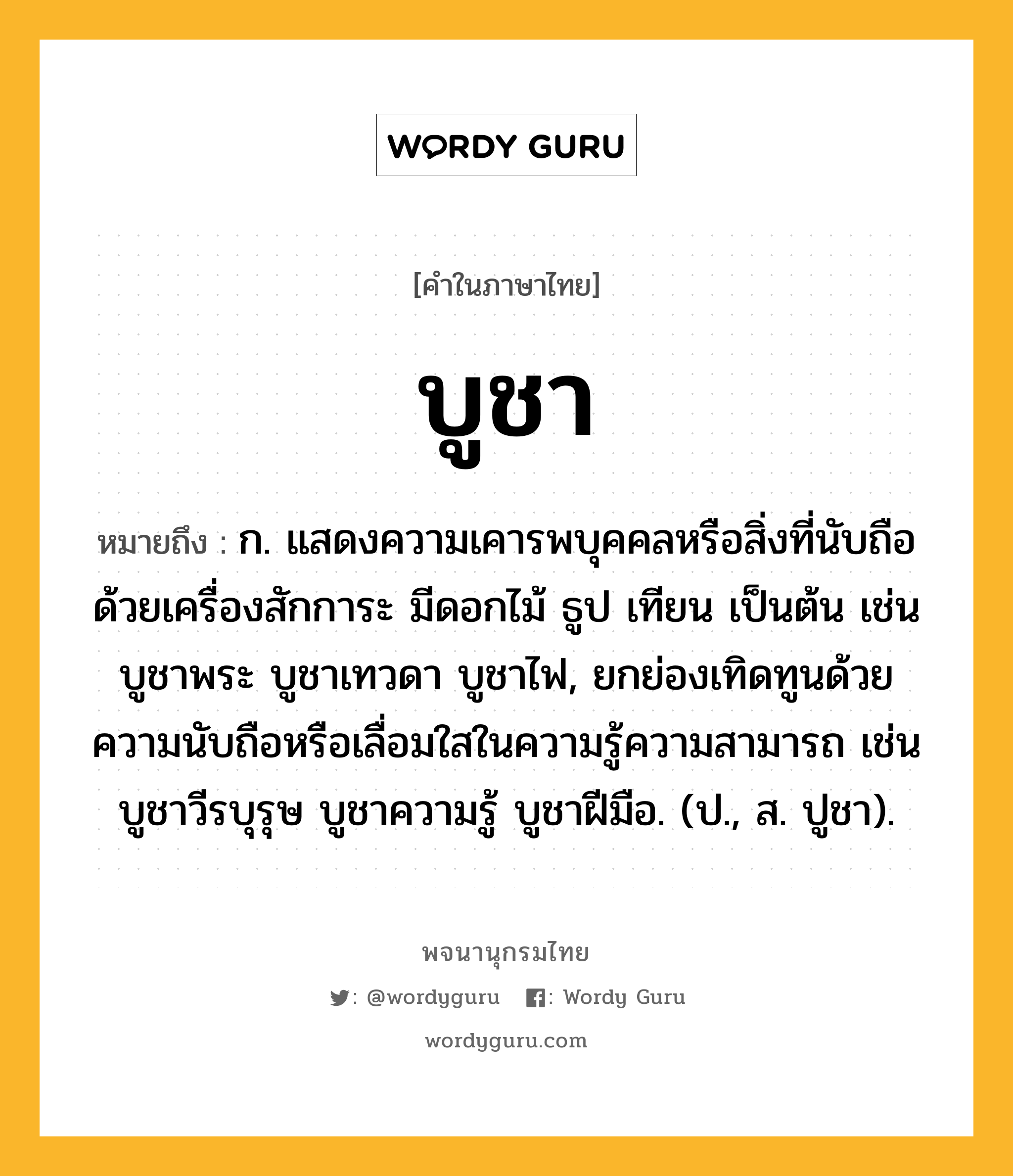 บูชา หมายถึงอะไร?, คำในภาษาไทย บูชา หมายถึง ก. แสดงความเคารพบุคคลหรือสิ่งที่นับถือด้วยเครื่องสักการะ มีดอกไม้ ธูป เทียน เป็นต้น เช่น บูชาพระ บูชาเทวดา บูชาไฟ, ยกย่องเทิดทูนด้วยความนับถือหรือเลื่อมใสในความรู้ความสามารถ เช่น บูชาวีรบุรุษ บูชาความรู้ บูชาฝีมือ. (ป., ส. ปูชา).