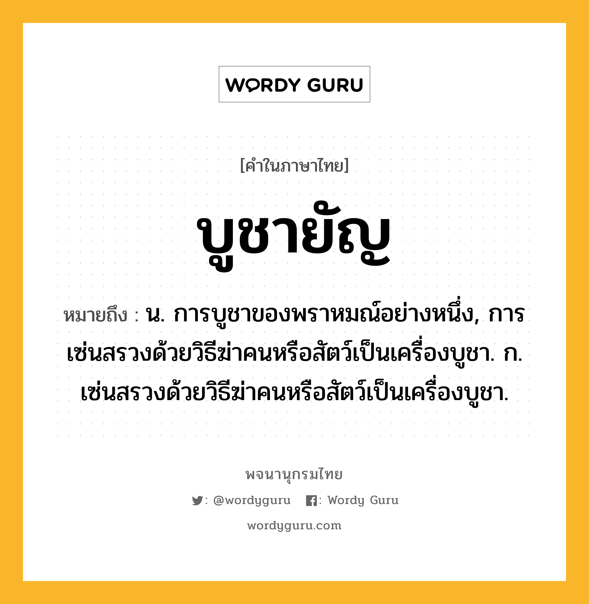 บูชายัญ ความหมาย หมายถึงอะไร?, คำในภาษาไทย บูชายัญ หมายถึง น. การบูชาของพราหมณ์อย่างหนึ่ง, การเซ่นสรวงด้วยวิธีฆ่าคนหรือสัตว์เป็นเครื่องบูชา. ก. เซ่นสรวงด้วยวิธีฆ่าคนหรือสัตว์เป็นเครื่องบูชา.