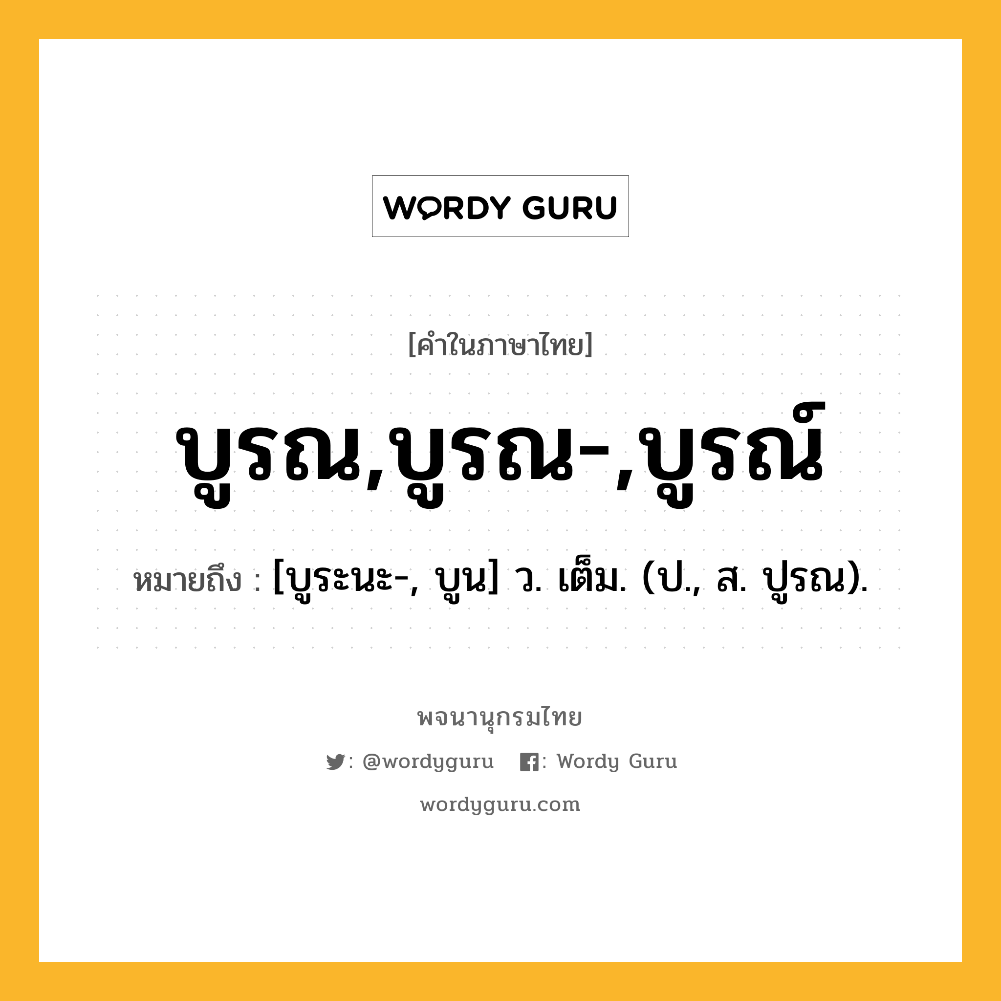 บูรณ,บูรณ-,บูรณ์ หมายถึงอะไร?, คำในภาษาไทย บูรณ,บูรณ-,บูรณ์ หมายถึง [บูระนะ-, บูน] ว. เต็ม. (ป., ส. ปูรณ).