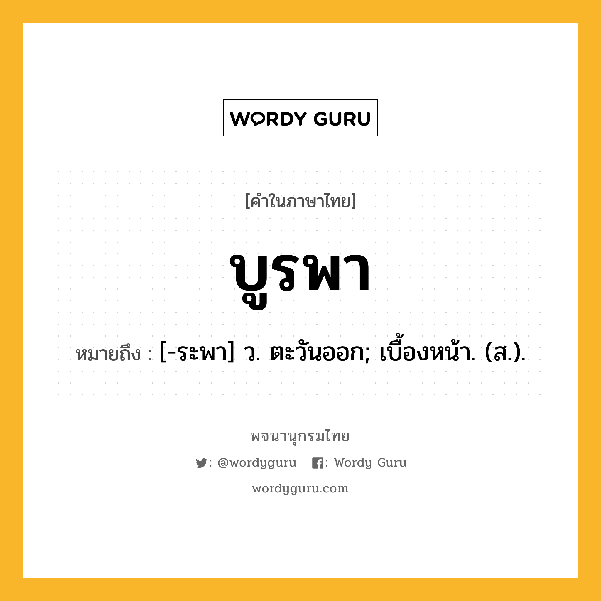 บูรพา หมายถึงอะไร?, คำในภาษาไทย บูรพา หมายถึง [-ระพา] ว. ตะวันออก; เบื้องหน้า. (ส.).