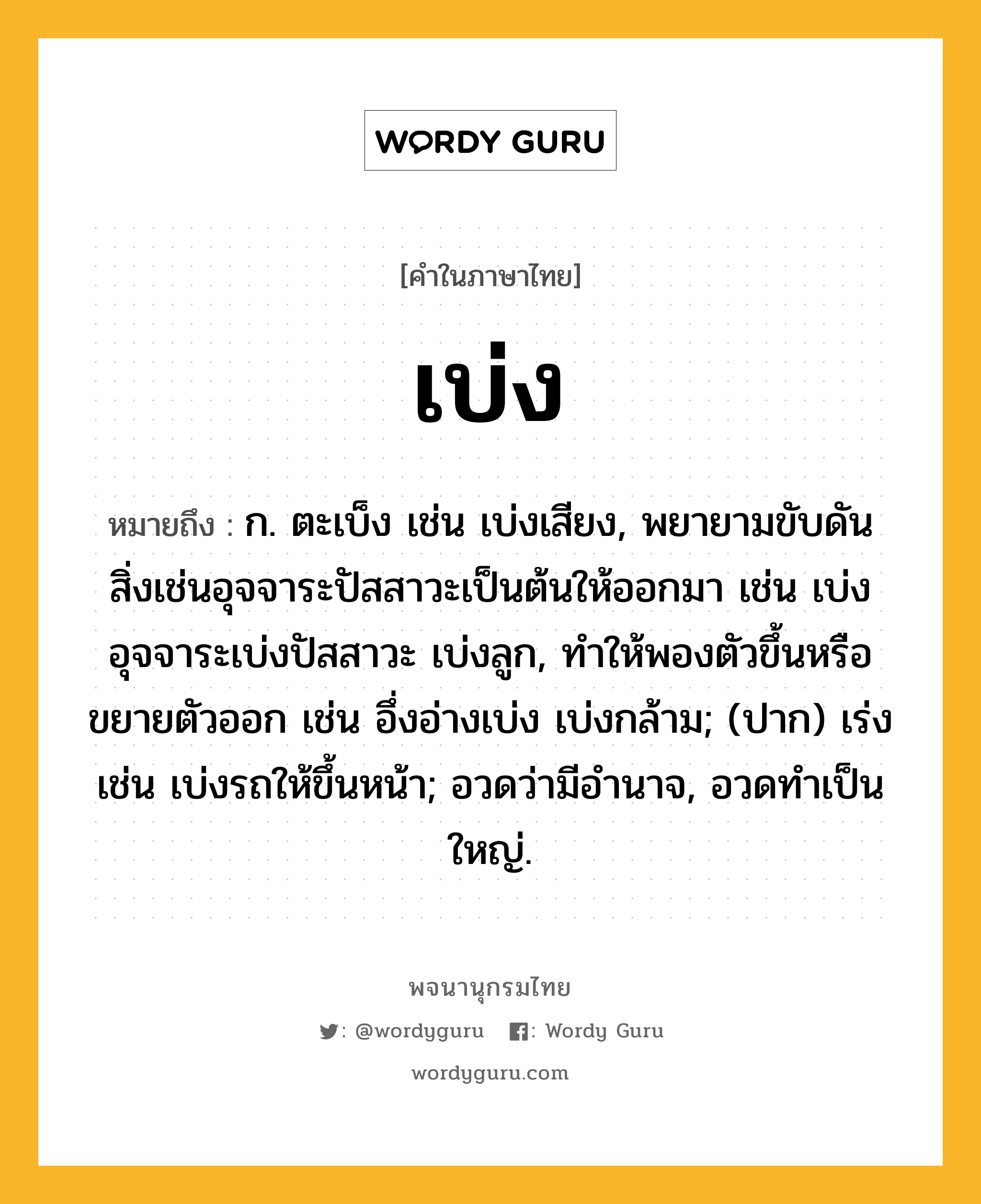 เบ่ง หมายถึงอะไร?, คำในภาษาไทย เบ่ง หมายถึง ก. ตะเบ็ง เช่น เบ่งเสียง, พยายามขับดันสิ่งเช่นอุจจาระปัสสาวะเป็นต้นให้ออกมา เช่น เบ่งอุจจาระเบ่งปัสสาวะ เบ่งลูก, ทําให้พองตัวขึ้นหรือขยายตัวออก เช่น อึ่งอ่างเบ่ง เบ่งกล้าม; (ปาก) เร่ง เช่น เบ่งรถให้ขึ้นหน้า; อวดว่ามีอํานาจ, อวดทําเป็นใหญ่.