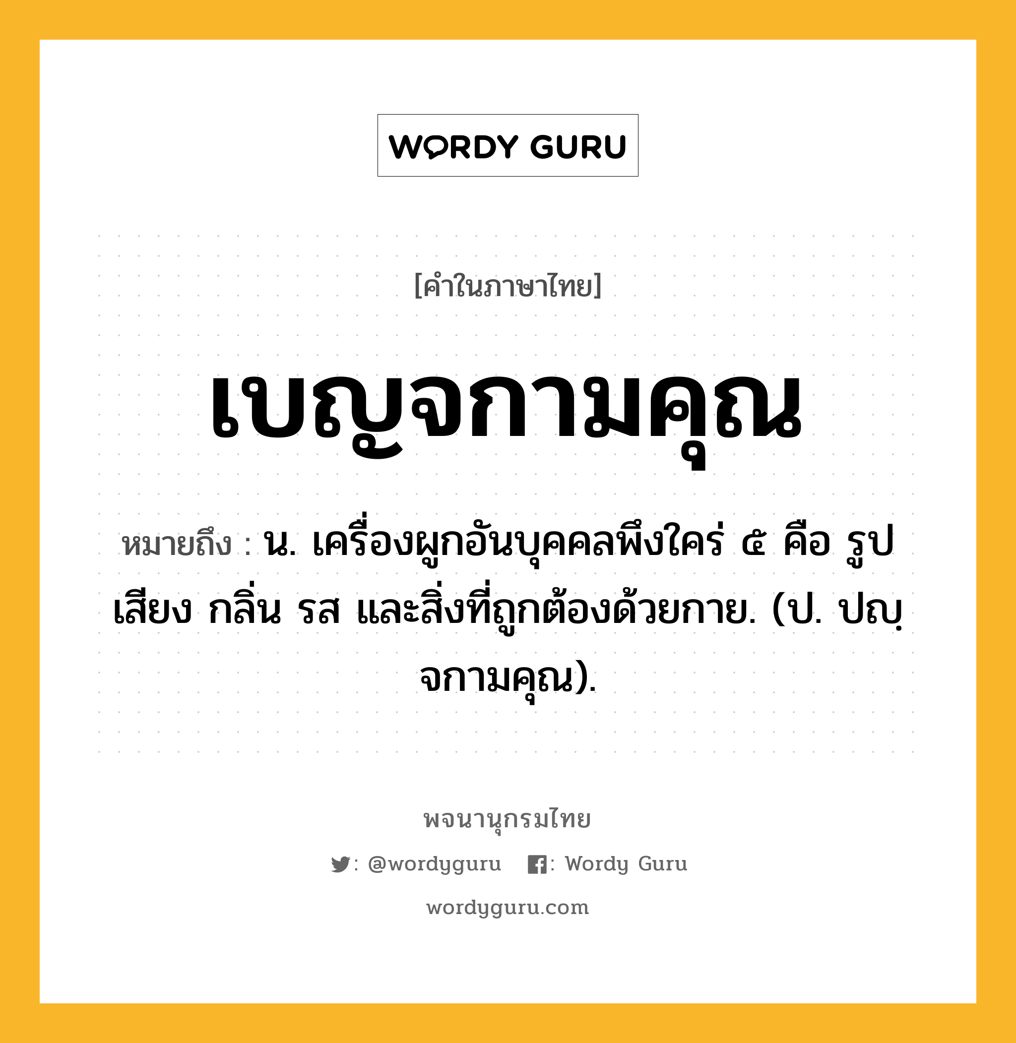 เบญจกามคุณ ความหมาย หมายถึงอะไร?, คำในภาษาไทย เบญจกามคุณ หมายถึง น. เครื่องผูกอันบุคคลพึงใคร่ ๕ คือ รูป เสียง กลิ่น รส และสิ่งที่ถูกต้องด้วยกาย. (ป. ปญฺจกามคุณ).